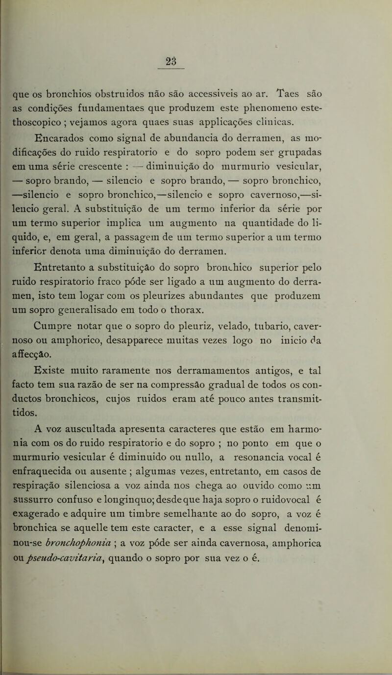 2S que os bronchios obstruídos não são accessiveis ao ar. Taes são as condições fundainentaes que produzem este phenomeno este- thoscopico ; vejamos agora quaes suas applicações clinicas. Encarados como signal de abundancia do derramen, as mo- dificações do ruido respiratório e do sopro podem ser grupadas em uma série crescente : — diminuição do murmurio vesicular, — sopro brando, — silencio e sopro brando, — sopro bronchico, —silencio e sopro bronchico,—silencio e sopro cavernoso,—si- lencio geral. A substituição de um termo inferior da série por um termo superior implica um augmeuto na quantidade do li- quido, e, em geral, a passagem de um termo superior a um termo inferior denota uma diminuição do derramen. Entretanto a substituição do sopro bronchico superior pelo ruido respiratório fraco póde ser ligado a um augmento do derra- men, isto tem logar com os pleurizes abundantes que produzem um sopro generalisado em todo o thorax. Cumpre notar que o sopro do pleuriz, velado, tubario, caver- noso ou amphorico, desapparece muitas vezes logo no inicio da affecçâo. Existe muito raramente nos derramamentos antigos, e tal facto tem sua razão de ser na compressão gradual de todos os con- ductos bronchicos, cujos ruidos eram até pouco antes transmit- tidos. A voz auscultada apresenta caracteres que estão em harmo- nia com os do ruido respiratório e do sopro ; no ponto em que o murmurio vesicular é diminuído ou nullo, a resonancia vocal é enfraquecida ou ausente ; algumas vezes, entretanto, em casos de respiração silenciosa a voz ainda nos chega ao ouvido como um sussurro confuso e longinquo; desde que haja sopro o ruidovocal é exagerado e adquire um timbre semelhante ao do sopro, a voz é bronchica se aquelle tem este caracter, e a esse signal denomi- nou-se bronchophonia ; a voz póde ser ainda cavernosa, amphorica