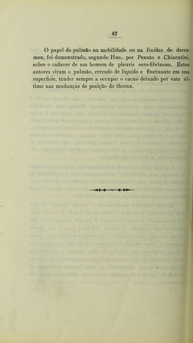 O papel do pulmão na mobilidade ou na fixidez do derra- men, foi demonstrado, segundo Hue, por Penato e Chiarutiui, sobre o cadaver de um homem de pleuriz sero-fibrinoso. Estes autores viram o pulmão, cercado de liquido e fluctuante em sua superfície, tender sempre a occupar o vacuo deixado por este ul- timo nas mudanças de posição do thorax. 1-4-