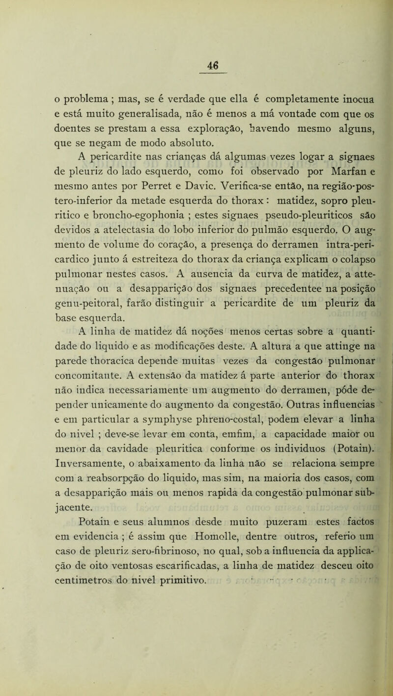 o problema ; mas, se é verdade que ella é completamente inócua e está muito generalisada, não é menos a má vontade com que os doentes se prestam a essa exploração, bavendo mesmo alguns, que se negam de modo absoluto. A pericardite nas crianças dá algumas vezes logar a signaes de pleuriz do lado esquerdo, como foi observado por Marfan e mesmo antes por Perret e Davic. Verifica-se então, na região-pos- tero-inferior da metade esquerda do tborax: matidez, sopro pleu- ritico e broncho-egophonia ; estes signaes pseudo-pleuriticos são devidos a atelectasia do lobo inferior do pulmão esquerdo. O aug- mento de volume do coração, a presença do derramen intra-peri- cardico junto á estreiteza do tborax da criança explicam o colapso pulmonar nestes casos. A ausência da curva de matidez, a atte- nuação ou a desapparição dos signaes precedentee na posição genu-peitoral, farão distinguir a pericardite de um pleuriz da base esquerda. A linha de matidez dá noções menos certas sobre a quanti- dade do liquido e as modificações deste. A altura a que attinge na parede tboracica depende muitas vezes da congestão pulmonar concomitante. A extensão da matidez á parte anterior do tborax não indica necessariamente um augmeuto do derramen, póde de- pender unicamente do augmento da congestão. Outras influencias ' e em particular a symphyse phreno-costal, podem elevar a linha do nivel ; deve-se levar em conta, emfim, a capacidade maior ou menor da cavidade pleuritica conforme os individuos (Potain). Inversamente, o abaixamento da linha não se relaciona sempre com a reabsorpção do liquido, mas sim, na maioria dos casos, com a desapparição mais ou menos rapida da congestão pulmonar sub- jacente. Potain e seus alumnos desde muito puzeram estes factos em evidencia ; é assim que Homolle, dentre outros, referio um caso de pleuriz sero-fibrinoso, no qual, sob a influencia da applica- ção de oito ventosas escarificadas, a linha de matidez desceu oito centimetros do nivel primitivo. ....