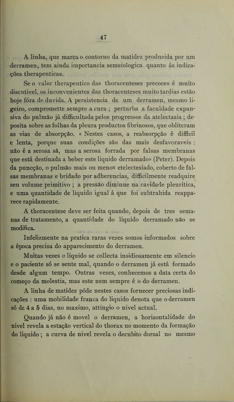 A linlia, que marca o contorno da matidez produzida por nm derramen, tem ainda importância semeiologica quanto ás indica- ções tlierapeuticas, Se o valor therapeutico das thoracenteses precoces é muito discntivel, os inconvenientes das thoracenteses muito tardias estão hoje fora de duvida. A persistência de um derramen, mesmo li- geiro, compromette sempre a cura ; perturba a faculdade expan- siva do pulmão já difficnltada pelos progressos da atelectasia ; de- posita sobre as folhas da pleura productos fibrinosos, que obliteram as vias de absorpçâo, « Nestes casos, a reabsorpção é difflcil e lenta, porque suas condições são das mais desfavoráveis : não é a serosa sâ, mas a serosa forrada por falsas membranas que está destinada a beber este liquido derramado» (Peter). Depois da puncção, o pulmão mais ou menos etelectesiado, coberto de fal- sas membranas e bridado por adherencias, difficilmente readquire seu volume primitivo ; a pressão diminue na cavidade pleuritica, e uma quantidade de liquido igual á que foi subtrahida reappa- rece rapidamente. A thoracentese deve ser feita quando, depois de tres sema- nas de tratamento, a quantidade do liquido derramado não se modifica. Infelizmente na pratica raras vezes somos informados sobre a época precisa do apparecimento do derramen. Muitas vezes o liquido se collecta insidiosamente em silencio e o paciente só se sente mal, quando o derramen já está formado desde algum tempo. Outras vezes, conhecemos a data certa do começo da moléstia, mas este nem sempre é o do derramen. A linha de matidez póde nestes casos fornecer preciosas indi- cações : uma mobilidade franca do liquido denota que o derramen só de 4 a 5 dias, no máximo, attingio o nivel actual. Quando já não é movei o derramen, a horisontalidade do nivel revela a estação vertical do thorax no momento da formação do liquido; a curva de nivel revela o decúbito dorsal no mesmo