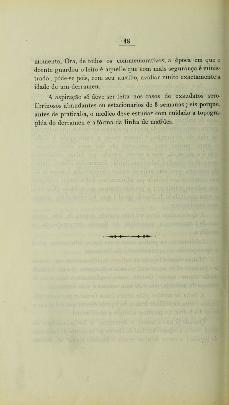 momento. Ora, de todos os commemorativos, a época em que o doente guardou o leito é aquelle que com mais segurança e minis- trado ; póde-se pois, com seu auxilio, avaliar muito exactamente a idade de um derramen. A aspiração só deve ser feita nos casos de exsudatos sero- fibrinosos abundantes ou estacionários de 3 semanas; eis porque, antes de pratical-a, o medico deve estudar com cuidado a topogra- pbia do derramen e a fórma da linha de matidez.