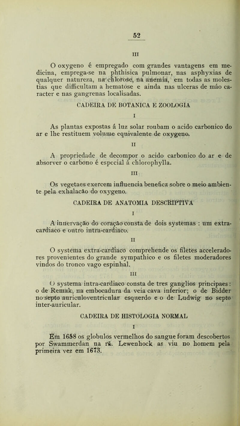 III O oxygeno é empregado com grandes vantagens em me- dicina, emprega-se na phthisica pulmonar, nas asphyxias de qualquer natureza, na chlorose, na anemia, em todas as molés- tias que di£&cultani a hematose e ainda nas ulceras de niáo ca- racter e nas gangrenas localisadas, CADEIRA DE BOTANICA E ZOOLOGIA I As plantas expostas á luz solar roubam o acido carbonico do ar e lhe restituem volume equivalente de oxygeno. II A propriedade de decompor o acido carbonico do ar e de absorver o carbono é especial á chlorophylla. III Os vegetaes exercem influencia benefica sobre o meio ambien- te pela exhalacâo do oxygeno. CADEIRA DE ANATOMIA DESCRIPTIVA I A inriervaçâo do coração consta de dois systemas : um extra- cardiaco e outro intra-cardiaco. II O systeiha extra-cardiacO comprehende os filetes accelerado- res provenientes do grande sympathico e os filetes moderadores vindos do tronco vago espinhal. III O systema intra-cardiaco consta de tres gânglios principaes: o de Remakj na embocadura da veia cava inferior; o de Bidder no septo auricnloventricular esquerdo e o de L-udwig no septo inter-auricnlar. CADEIRA DE HISTOLOGIA NORMAL I Em 1658 os globulos vermelhos do sangue foram descobertos por Swammerdan na fã. Lewenhock as viu no homem pela primeira vez em 1675.