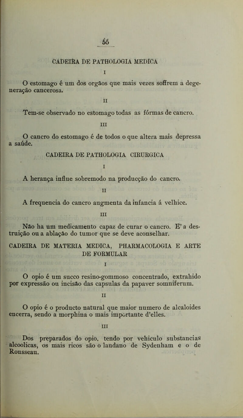 Ô5 I CÁDEIÈA DE PATHOLOGIA MEDÍCA t O estomago é um dos orgâos que mais vezes soffrem a dege- neração cancerosa. II Tem-se observado no estomago todas as fôrmas de cancro. III O cancro do estomago é de todos o que altera mais depressa a saúde. CADEIRA DE PATHOLOGIA CIRÚRGICA I A herança influe sobremodo na producção do cancro. .1 » II A frequência do cancro augmenta da infancia á velhice. III Nâo ha um medicamento capaz de curar o cancro. E’ a des- truição ou a ablação do tumor que se deve aconselhar. CADEIRA DE MATÉRIA MEDICA, PHARMACOLOGIA E ARTE DE FORMULAR I O opio é um sueco resino-gommoso concentrado, extrahido por expressão ou incisão das capsulas da papaver somniferum. II O opio é o produeto natural que maior numero de alcaloides encerra, sendo a morphina o mais importante d’elles. III Dos preparados do opio, tendo por vehiculo substancias alcoólicas, os mais ricos são o laudano de Sydenham e o de Rousseau.