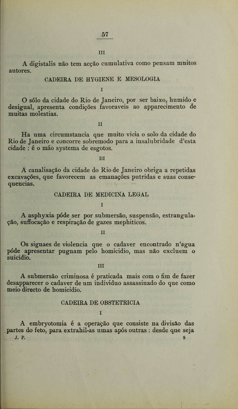 III A digistalis não tem acção cumulativa como pensam muitos autores. CADEIRA DE HYGIENE E MESOLOGIA I O sólo da cidade do Rio de Janeiro, por ser baixo, húmido e desigual, apresenta condições favoráveis ao apparecimento de muitas moléstias. II Ha uma circumstancia que muito vicia o solo da cidade do Rio de Janeiro e concorre sobremodo para a insalubridade d’esta cidade : é o máo systema de esgotos. III A canalisação da cidade do Rio de Janeiro obriga a repetidas excavações, que favorecem as emanações pútridas e suas conse- quências. CADEIRA DE MEDICINA LEGAL I A asphyxia póde ser por submersão, suspensão, estrangula- ção, suffocação e respiração de gazes mephiticos. II Os signaes de violência que o cadaver encontrado n’agua póde apresentar pugnam pelo homicidio, mas não excluem o suicidio. III A submersão criminosa é praticada mais com o fim de fazer desapparecer o cadaver de um indivíduo assassinado do que como meio directo de homicidio. CADEIRA DE OBSTETRÍCIA I A embryotomia é a operação que consiste na divisão das partes do feto, para extrahil-as umas após outras ; desde que seja J. P. s