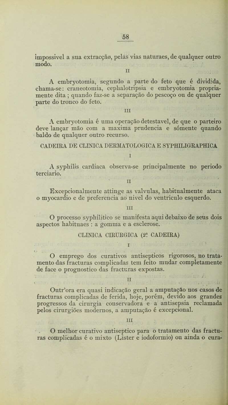 impossível a sua extracção, pelas vias naturaes, de qualquer outro modo. II A embryotomia, segundo a parte do feto que é dividida, chama-se: craneotomia, cephalotripsia e embryotomia propria- mente dita ; quando faz-se a separação do pescoço ou de qualquer parte do tronco do feto. III A embryotomia é uma operação detestável, de que o parteiro deve lançar mão com a maxima prudência e sómente quando ' baldo de qualquer outro recurso. CADEIRA DE CLINICA DERMATOLÓGICA E SYPHILIGRAPHICA I A syphilis cardiaca observa-se principalmente no periodo terciário. II Excepcionalmente attinge as valvulas, liabitualmente ataca o myocardio e de preferencia aó nivel do ventriculo esquerdo. III O processo syphilitico se manifesta aqui debaixo de seus dois aspectos habituaes : a gomma e a esclerose. CLINICA CIRÚRGICA (2t CADEIRA) r O emprego dos curativos antisépticos rigorosos, no trata- mento das fracturas complicadas tem feito mudar completamente de face o prognostico das fracturas expostas. II Outr’ora era quasi indicação geral a amputação nos casos de fracturas complicadas de ferida, hoje, porém, devido aos grandes progressos da cirurgia conservadora e a antisepsia reclamada pelos cirurgiões modernos, a amputação é excepcional. III O melhor curativo antiséptico para o tratamento das fractu- ras complicadas é o mixto (Eister e iodoformio) ou ainda o cura-