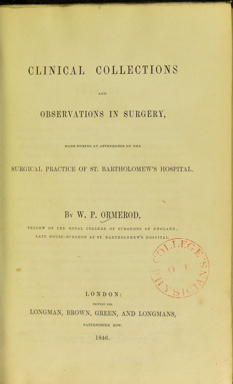 CLINICAL COLLECTIONS AND OBSEEVATIONS IN SURGEEY, MADE DURING AN ATTENDANCE ON THE SUEGICAL PEACTICE OE ST. BAETHOLOMENFS HOSPITAL. By W. P. ^EEOD, FELLOW OF THE ROYAL COLLEGE OF SURGEONS OF ENGLAND; LATE HOUSE-SURGEON AT ST. BARTHOLOMEW’S UOSPTTAT,. ^ . ' \ '' ry ' y LONDON: V s 5 s PAINTED Ton LONGAIAN, BEOWN, GEEEN, AND LONGMANS, PATERNOSTER ROW. 1846.