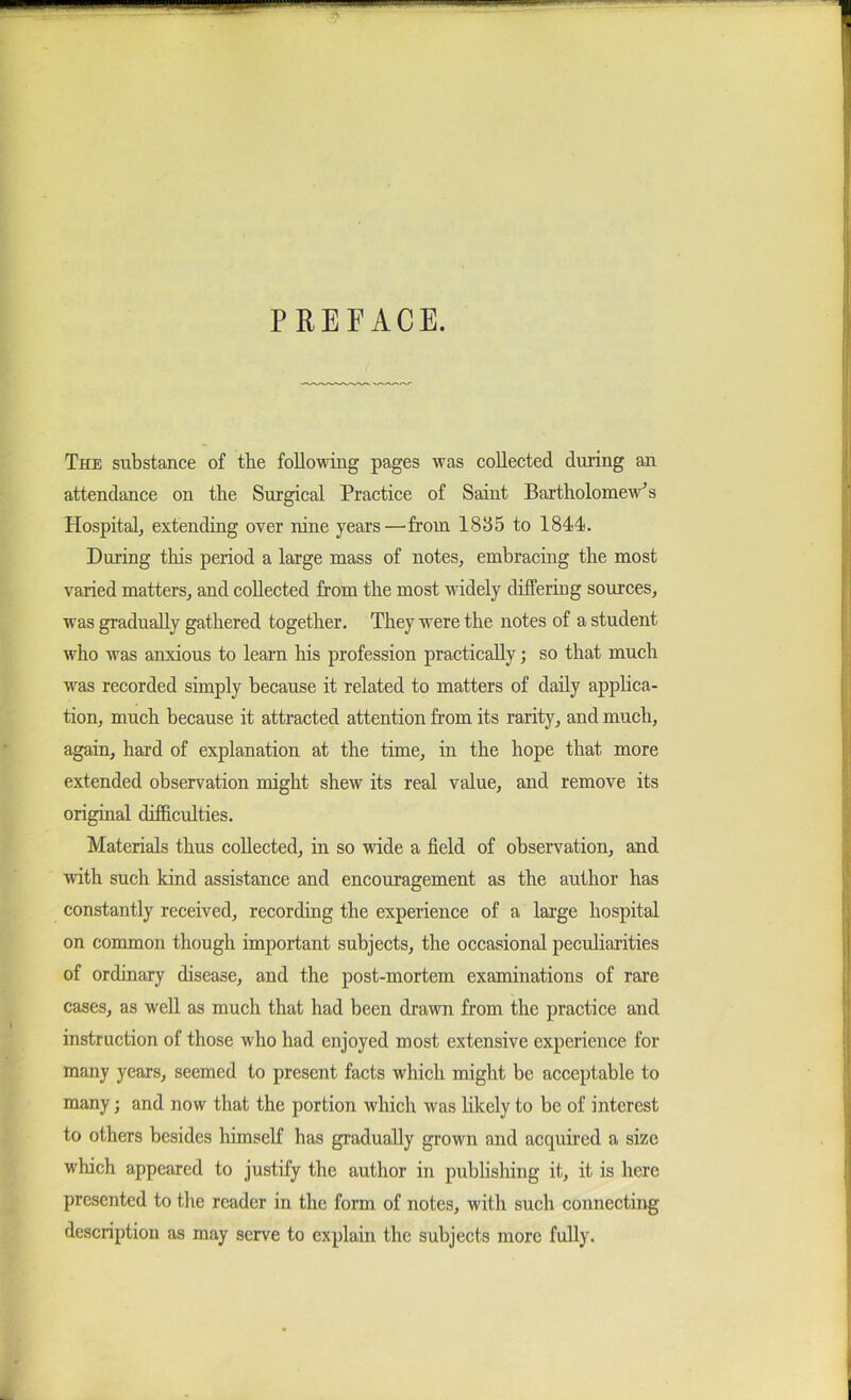 PREFACE. The substance of the following pages was collected during an attendance on tbe Surgical Practice of Saint Bartholomew's Hospitalj extending over nine years—from 1835 to 1844. During this period a large mass of notes^ embracing the most varied matters^ and collected from the most widely differing sources, was gradually gathered together. They were the notes of a student who was anxious to learn his profession practically; so that much was recorded simply because it related to matters of daily applica- tion, much because it attracted attention from its rarity, and much, again, hard of explanation at the time, in the hope that more extended observation might shew its real value, and remove its original difficulties. Materials thus collected, in so wide a field of observation, and with such kind assistance and encouragement as the author has constantly received, recording the experience of a lai’ge hospital on common though important subjects, the occasional peculiarities of ordinary disease, and the post-mortem examinations of rare cases, as well as much that had been drawn from the practice and instruction of those who had enjoyed most extensive experience for many years, seemed to present facts which might be acceptable to many; and now that the portion which was hkely to be of interest to others besides himself has gradually grown and acquired a size which appeared to justify the author in pubhshing it, it is here presented to the reader in the form of notes, with such connecting description as may serve to explain the subjects more fully.