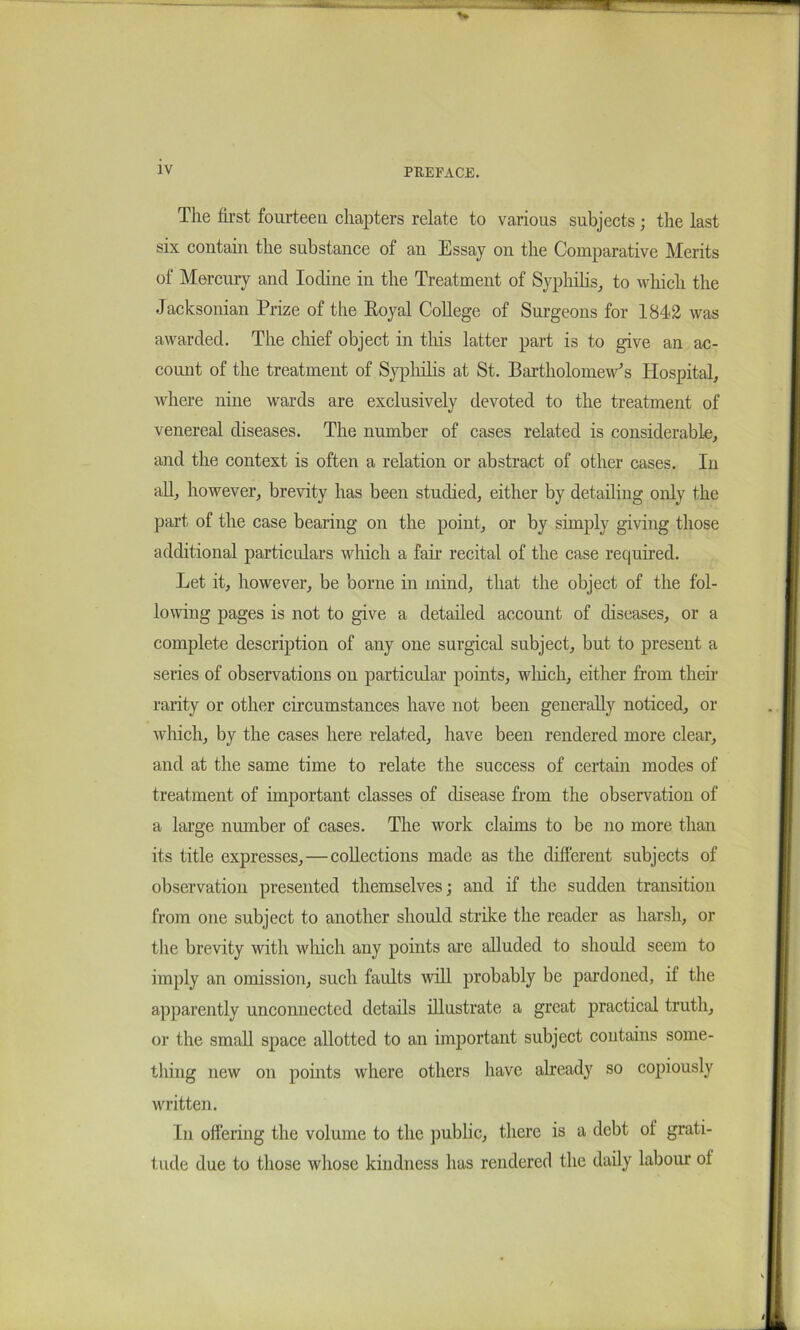 The first fourteen chapters relate to various subjects; the last six contain the substance of an Essay on the Comparative Merits of Mercuiy and Iodine in the Treatment of Syphihs^ to which the Jacksonian Prize of the Eoyal College of Surgeons for 1842 was awarded. The chief object in tins latter part is to give an ac- count of the treatment of Sypliilis at St. Bartholomew's Hospital^ Avhere nine wards are exclusively devoted to the treatment of venereal diseases. The number of cases related is considerable, and the context is often a relation or abstract of other cases. In aU, however, brevity has been studied, either by detailing only the part of the case bearing on the point, or by simply giving those additional particulars which a fair recital of the case required. Let it, however, be borne in mind, that the object of the fol- lowing pages is not to give a detailed account of diseases, or a complete description of any one surgical subject, but to present a series of observations on particular points, wliich, either from then- rarity or other circumstances have not been generally noticed, or which, by the cases here related, have been rendered more clear, and at the same time to relate the success of certain modes of treatment of important classes of disease from the observation of a large number of cases. The work claims to be no more than its title expresses,—collections made as the different subjects of observation presented themselves; and if the sudden transition from one subject to another should strike the reader as harsh, or the brevity with which any points are alluded to should seem to imply an omission, such faults will probably be pardoned, if the apparently unconnected details illustrate a great practical truth, or the small space allotted to an important subject contains some- thing new on points where others have already so copiously written. In offering the volume to the ])ublic, there is a debt of grati- tude due to those whose kindness has rendered the daily labour of