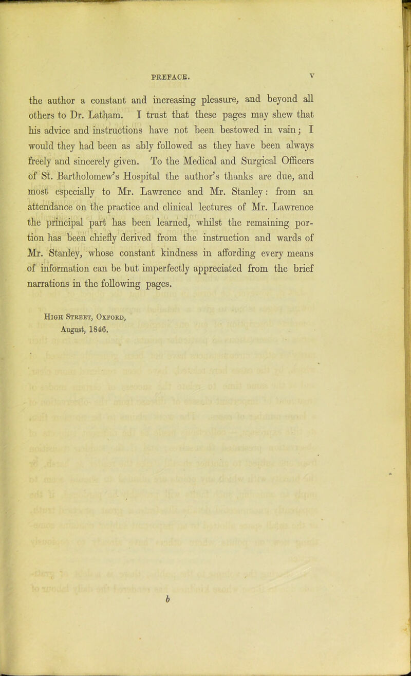 the author a constant and increasing pleasure^ and beyond all others to Dr. Latham. I trust that these pages may shew that his advice and instructions have not been bestowed in vain; I would they had been as ably followed as they have been always freely and sincerely given. To the Medical and Surgical Ofhcers of St. Bartholomews Hospital the author's thanks are due^ and most especially to Mr. Lawrence and Mr. Stanley: from an attendance on the practice and chnical lectures of Mr. Lawrence the principal part has been learned^ whilst the remaining por- tion has been chiefly derived from the instruction and wards of Mr. Stanley^ whose constant kindness in affording every means of information can be but imperfectly appreciated from the brief narrations in the following pages. High Street, Oxeokd, August, 1846. b