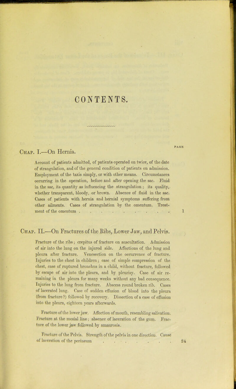 CONTENTS. PAGE Chap. I.—On Hernia. Account of patients admitted, of patients operated on twice, of the date of strangulation, and of the general condition of patients on admission. Employment of the taxis simply, or with other means. Circumstances occurring in the operation, before and after opening the sac. Fluid in the sac, its quantity as influencing the strangulation; its quality, whether transparent, bloody, or hrowm. Absence of fluid in the sac. Cases of patients with hernia and hernial symptoms suffering from other ailments. Cases of strangulation by the omentum. Treat- ment of the omentum ......... 1 Chap. II.—On rractures of the Eibs, Lower Jaw, and Pelvis. Fracture of the ribs; crepitus of fractm'e on auscultation. Admission of air into the lung on the injured side. Affections of the lung and pleiua after fracture. Venesection on the occmTcncc of fracture. Injuries to the chest in children ; case of simple compression of the chest, case of ruptured bronchus in a child, without fractiue, followed by escape of air into the pleura, and by plemisy. Case of air re- maining in the pleura for many weeks without any bad consequence. Injuries to the lung from fracture. Abscess round broken rib. Csiscs of lacerated lung. Case of sudden effusion of blood into the pleiua (from fracture ?) followed by recovciy. Dissection of a case of effusion into the pleura, eighteen years afterwards. Fracture of the lower jaw. Affection of mouth, resembling salivation. Fracture at the mesial line; absence of laceration of the gum. Frac- ture of the lower jaw followed by amaurosis. Friicliu'c of the Pelvis. Strength of the pelvis in one direction. Cause of laceration of the perineum . . . 24