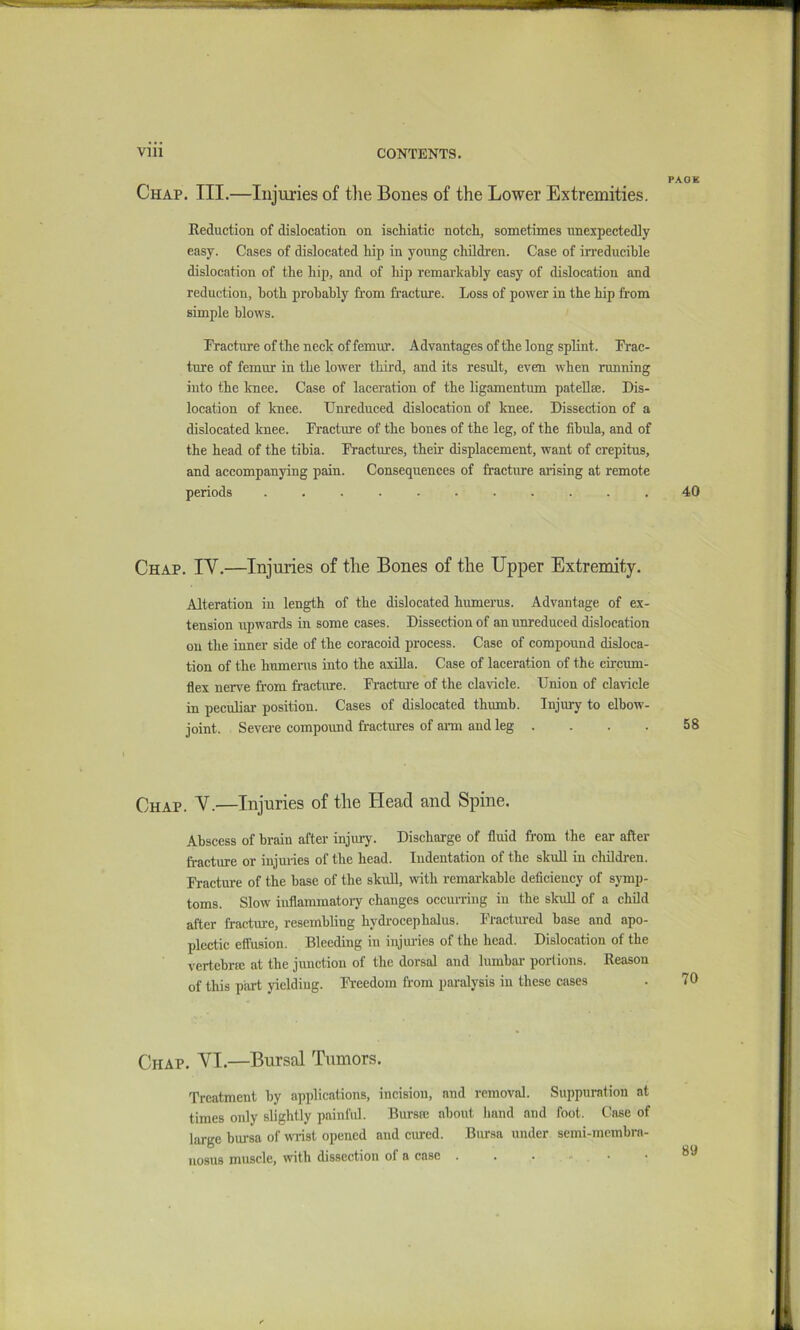 PAGE Chap. III.—Injuries of tlie Bones of the Lower Extremities. Reduction of dislocation on ischiatic notch, sometimes unexpectedly easy. Cases of dislocated hip in young children. Case of irreducible dislocation of the hip, and of hip remarkably easy of dislocation and reduction, both probably from fracture. Loss of power in the hip from simple blows. Fracture of the neck of femur. Advantages of the long splint. Frac- ture of femur in the lower third, and its residt, even when running into the knee. Case of laceration of the ligamentum pateU®. Dis- location of knee. Unreduced dislocation of knee. Dissection of a dislocated knee. Fracture of the bones of the leg, of the fibula, and of the head of the tibia. Fractures, their displacement, want of crepitus, and accompanying pain. Consequences of fracture arising at remote periods ........... 40 Chap. IV.—Injuries of the Bones of the Upper Extremity. Alteration in length of the dislocated humerus. Advantage of ex- tension upwards in some cases. Dissection of an unreduced dislocation on the inner side of the coracoid process. Case of compound disloca- tion of the humerus into the axiUa. Case of laceration of the circum- flex nerve from fracture. Fracture of the clavicle. Union of clavicle in peculiar position. Cases of dislocated thumb. Injury to elbow- joint. Sevei-e compound fractures of am and leg . . . . 58 Chap. V.—Injuries of the Head and Spine. Abscess of brain after injury. Discharge of fluid from the ear after fracture or injuiies of the head. Indentation of the skuU in children. Fracture of the base of the skuQ, with remarkable deflciency of symp- toms. Slow inflammatoi-y changes occurring in the skuU of a child after fracture, resembling hydrocephalus. Fractm-ed base and apo- plectic effusion. Bleeding in injuiies of the head. Dislocation of the vertebra; at the junction of the dorsal and lumbar portions. Reason of this part yielding. Freedom from paralysis in these cases Chap. VI.—Bursal Tumors. Treatment by applications, incision, and removal. Suppuration at times only slightly painful. Bursa; about hand and foot. C^ase of large bui-sa of vnnst opened and ciued. Bursa under semi-mcmbra- nosus muscle, with dissection of a case . . . - . •