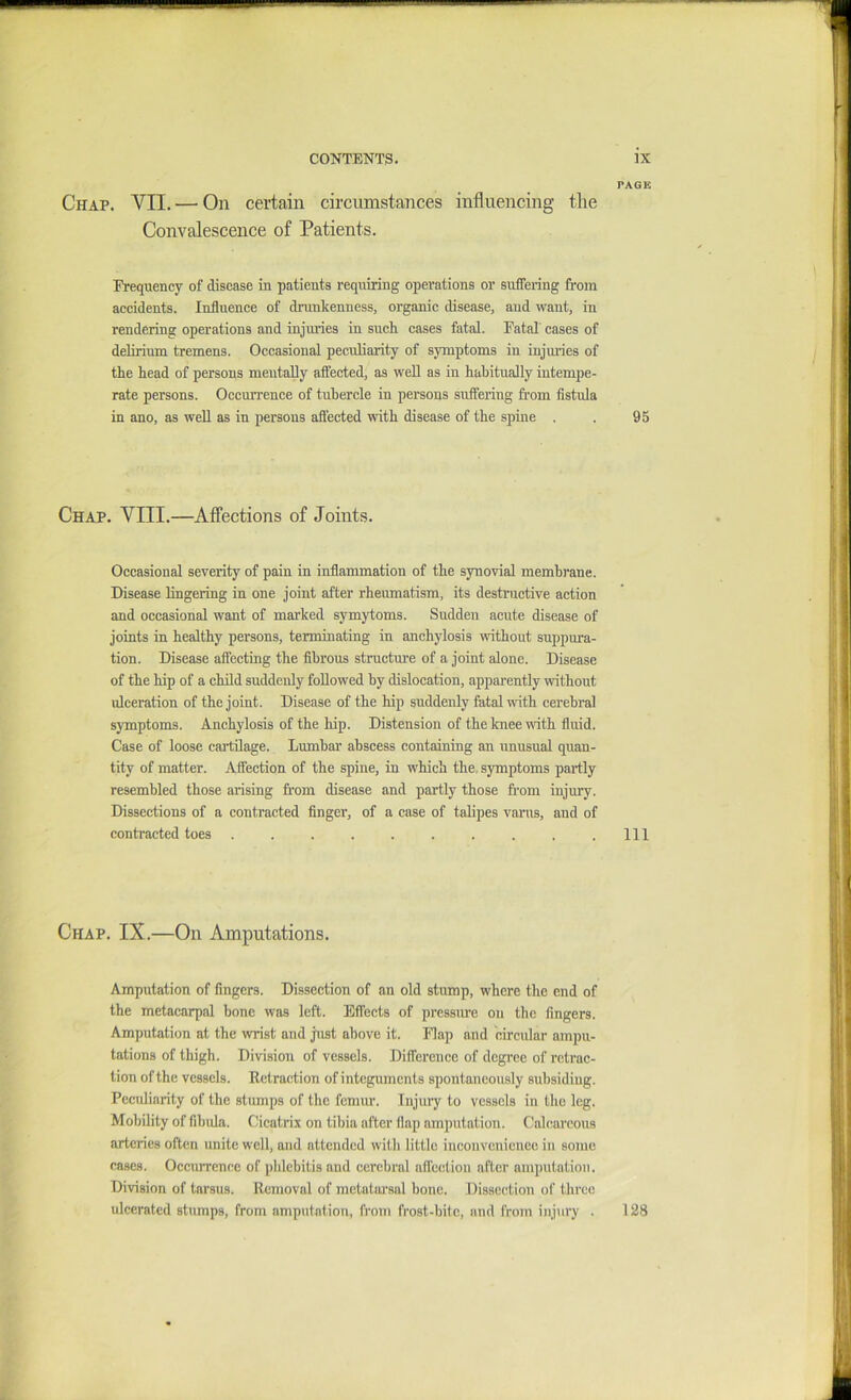 PAGE Chap. VII. — On certain circumstances influencing the Convalescence of Patients. Frequency of disease in patients requiring operations or suffering from accidents. Influence of drunkenness, organic disease, and want, in rendering operations and injm’ies in such cases fatal. Fatal eases of delirium tremens. Oecasional peculiarity of symptoms in injuries of the head of persons mentally affeeted, as weU as in habitually intemj)e- rate persons. Occurrence of tubercle in persons suffering from fistula in ano, as well as in persons affected with disease of the spine . . 95 Chap. VIII.—Affections of Joints. Occasional severity of pain in inflammation of the synovial membrane. Disease lingering in one joint after rheumatism, its destructive action and occasional want of marked symytoms. Sudden acute disease of joints in healthy persons, terminating in anchylosis without suppura- tion. Disease affecting the fibrous structure of a joint alone. Disease of the hip of a child suddenly followed by dislocation, apparently without ulceration of the joint. Disease of the hip suddenly fatal with cerebral symptoms. Anchylosis of the hip. Distension of the knee with fluid. Case of loose cartilage. Lumbar abscess containing an unusual quau- tity of matter. Affection of the spine, in which the. symptoms partly resembled those arising from disease and partly those from injury. Dissections of a contracted finger, of a case of talipes varus, and of contracted toes . . . . . . . . . .Ill Chap. IX.—On Amputations. Amputation of fingers. Dissection of an old stump, where the end of the metacarpal bone was left. Effects of pressure on the fingers. Amputation at the wrist and just above it. Flap and circular ampu- tations of tliigh. Division of vessels. Difference of dcgi’ec of retrac- tion of the vessels. Retraction of integuments spontaneously subsiding. Peculiarity of the stumps of the femur. Injuiy to vessels in the leg. Mobility of fibula. Cicatrix on tibia after flap amputation. Calcareous arteries often unite well, and attended with little inconvenience in some cases. Occurrence of phlebitis and cerebral aflection after amputation. Division of tarsus. Removal of metatarsal bone. Dissection of three ulcerated stumps, from amputation, from frost-bite, and from injury . 128