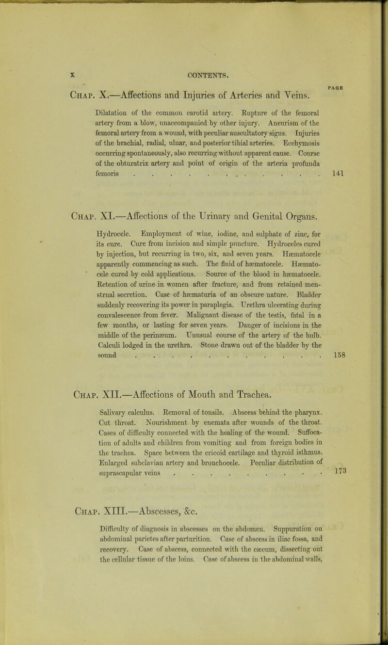 Chap. X.—Affections and Injuries of Arteries and Veins. Dilatation of the common eavotid aiteiy. Rupture of the femoral .artery from a blow, unaccompanied by other injury. Aneurism of the femoral arteiy from a wound, with peculiar auscultatory signs. Injuries of the brachial, radial, ulnar, and posterior tibial arteries. Ecchymosis occiming spontaneously, also recmuing without apparent cause. Course of the obtui-atrix artery and point of origin of the arteria profunda femoiis . . , . . ... Chap. XI.—Affections of the Urinary and Genital Organs. Hydrocele. Employment of wine, iodine, and sidphate of zinc, for its cm-e. Cm’e from incision and simple puncture. Hych’oceles cured by injection, but recurring in two, six, and seven years. Hsematocele apparently commencing as such. The fluid of hsematocele. Hajinato- cele cui'ed by cold applications. Som’ce of the blood in ha;matocele. Retention of mine in women after fracture, and from retained men- strual secretion. Case of hsematuria of an obscure nature. Bladder suddenly recovering its power in paraplegia. Urethra ulcerating during convalescence from fever. Malignant disease of the testis, fatal in a few months, or lasting for seven years. Danger of incisions in the middle of the perinBcum. Unusual com-se of the artery of the bulb. Calculi lodged in the urethra. Stone drawn out of the bladder by the sound ........... Chap. XII.—Affections of Mouth and Ti’achea. Salivaiy calculus. Removal of tonsils. Abscess behind the pharynx. Cut throat. Nourishment by enemata after w'ounds of the throat. Cases of difficulty connected with the healing of the wmund. Suffoca- tion of adults and children from vomiting and from foreign bodies in the trachea. Space betw'een the cricoid cartilage and thyroid isthmus. Enlarged subclavian artery and bronchocele. Peculiar distiibution of suprascapular veins • • Chap. XIII.—Abscesses, See. Difficulty of diagnosis in abscesses on the abdomen. Suppuration on abdominal parietes after parturition. Case of abscess in iliac fossa, and recovery. Case of abscess, connected with the csccum, di.ssectiug out the cellular tissue of the loins. Case of abscess in the abdominal walls, PAGE 141 158 173