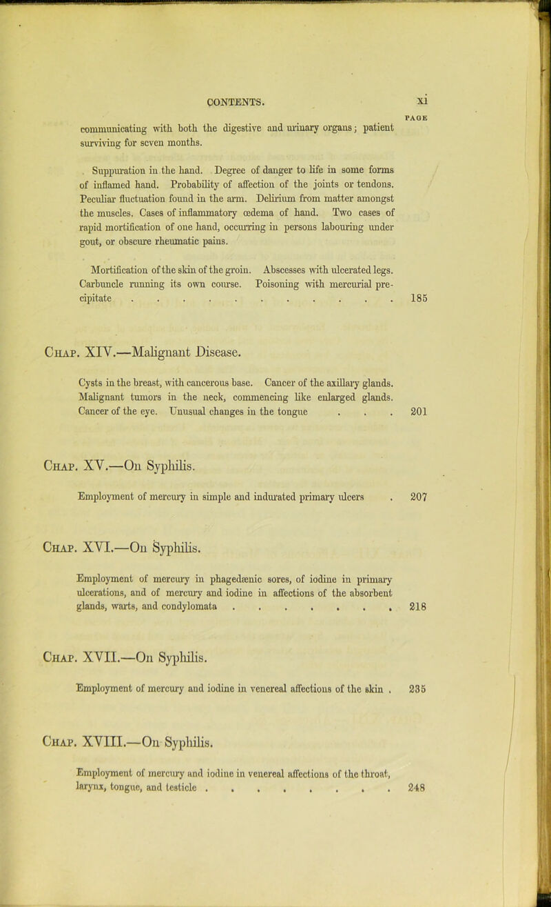 coinmunicating with both the digestive and uiinary organs j patient surviving for seven months. . Suppm’ation in the hand. Degree of danger to life in some forms of inflamed hand. Prohahility of affeetion of the joints or tendons. Peculiar fluctuation found in the arm. Delirium from matter amongst the muscles. Cases of inflammatory oedema of hand. Two cases of rapid mortification of one hand, occurring in persons labouring under gout, or obscure rheumatic pains. Mortification of the sMn of the groin. Abscesses with ulcerated legs. Carbunele running its own course. Poisoning with mercurial pre- cipitate ........... Chap. XIV.—Malignant Disease. Cysts in the breast, wdth cancerous base. Cancer of the axillary glands. Malignant tumors in the neck, commencing like enlarged glands. Cancer of the eye. Unusual changes in the tongue Chap. XV.—On Sypliilis. Employment of mercmy in simple and indiuated piimary ulcers Chap. XVI.—On Syphilis. Employment of mercui'y in phagedeenic sores, of iodine in primary ulcerations, and of mercury and iodine in affections of the absorbent glands, warts, and condylomata . Chap. XVII.—On SyiMis. Employment of mercury and iodine in venereal affections of the skin . Chap. XVIII.—On Syphilis. PAGE 185 201 207 218 235 Employment of merctuy and iodine in venereal affections of the thi’oat, laryia, tongue, and testicle . . 248