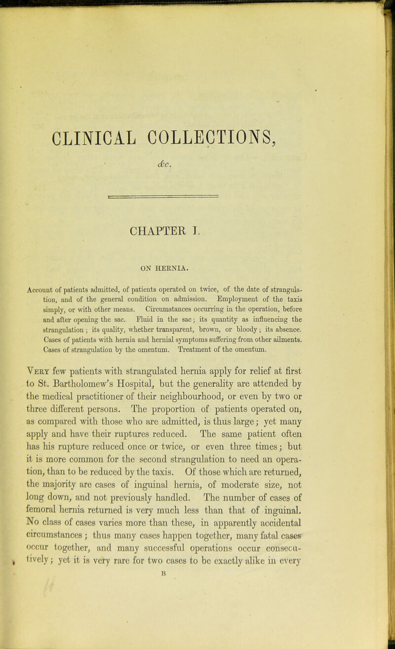 CLINICAL COLLECTIONS, ’ dc. CHAPTER I. ON HEENIA. Account of patients admitted, of patients operated on twice, of the date of strangula- tion, and of the general condition on admission. Employment of the taxis simply, or with other means. Circumstances occurring in the operation, before and after opening the sac. Fluid in the sac; its quantity as influencing the strangulation; its quality, whether transparent, brown, or bloody; its absence. Cases of patients with hernia and hernial symptoms suffering from other ailments. Cases of strangulation by the omentum. Treatment of the omentum. Very few patients with strangulated hernia apply for rehef at first to St. Bartholomew’s Hospital, but the generahty are attended by the medieal practitioner of their neighbourhood, or even by two or three different persons. The proportion of patients operated on, as compared with those who are admitted, is thus large; yet many apply and have their ruptures reduced. The same patient often has his rupture reduced once or twice, or even tlnee times; but it is more common for the second strangulation to need an opera- tion, than to be reduced by the taxis. Of those which are returned, the majority are cases of inguinal hernia, of moderate size, not long down, and not previously handled. The number of cases of femoral hernia returned is very much less than that of inguinal. No class of cases varies more than these, in appai’ently accidental circumstances; thus many cases happen together, many fatal cases occur together, and many sixccessfid operations occur consecu- , lively; yet it is very rare for two cases to be exactly alike in every H