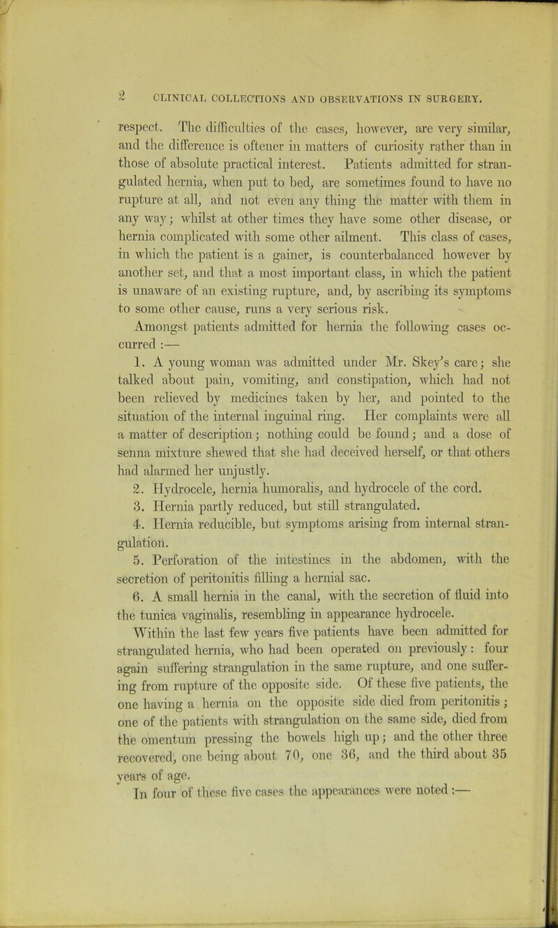 respect. The (lihiculties of the cases, liowever, are very similar, and the difference is oftener in matters of curiosity rather than in those of absolute practical interest. Patients admitted for stran- gulated hernia, when put to bed, are sometimes found to have no rupture at all, and not even any thing the matter with them in any way; whilst at other times they have some other disease, or hernia complicated with some other ailment. This class of cases, in which the patient is a gainer, is counterbalanced however by another set, and that a most important class, in which the patient is unaware of an existing rupture, and, by ascribing its symptoms to some other cause, runs a very serious risk. Amongst patients admitted for hernia the follovdng cases oc- curred :— 1. A young woman was admitted under Mr. Skey^scare; she talked about pain, vomiting, and constipation, wliich had not been reheved by medicines taken by her, and pointed to the situation of the internal inguinal ring. Her complaints were aU a matter of description; notliing could be found; and a dose of senna mixture shewed that she had deceived herself, or that others had alarmed her unjustly. 3. Hydrocele, hernia humoralis, and hydrocele of the cord. 3. Hernia partly reduced, but still strangulated. 4. Hernia reducible, but symptoms arising from internal stran- gulation. 5. Perforation of the intestines in the abdomen, with the secretion of peritonitis filling a hernial sac. 6. A small hernia in the canal, with the secretion of fluid into the tunica vaginahs, resembhng in appearance hydrocele. Within the last few years five patients have been admitted for strangidated hernia, who had been operated on previously: four again suffering strangulation in the same rupture, and one suffer- ing from rupture of the opposite side. Of these five patients, the one having a hernia on the opposite side died from peritonitis; one of the patients with strangulation on the same side, died from the omentum pressing the bowels high up; and the other three recovered, one being about 70, one 36, and the third about 35 years of age. Tn four of these five cases the appearances were noted:—