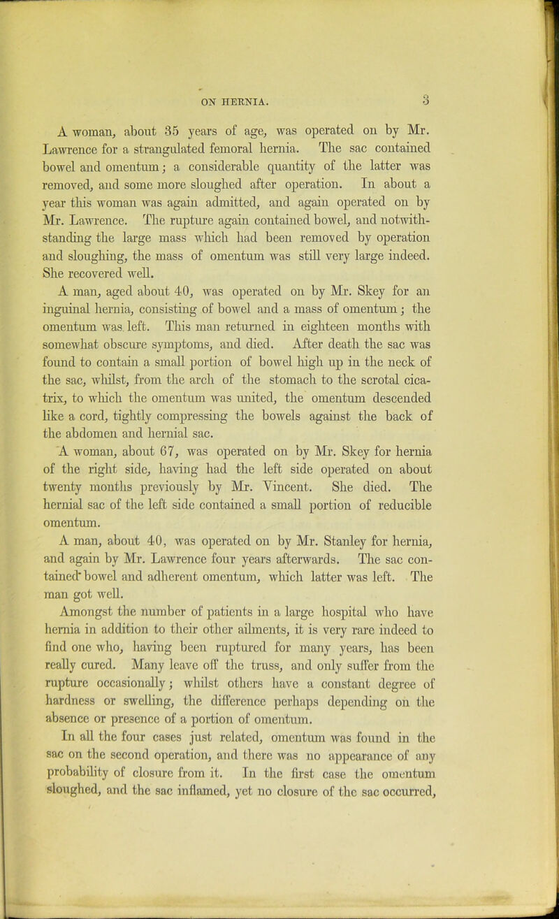 A woman, aliout 35 years of age, was operated on by Mr. Lawrence for a strangulated femoral hernia. The sac contained bowel and omentum; a considerable quantity of the latter was removed, and some more sloughed after operation. In about a year this woman was again admitted, and again operated on by Mr. Lawrence. The ruptm’e again contained bowel, and notwith- standing the large mass which had been removed by operation and sloughing, the mass of omentum was still very large indeed. She recovered well. A man, aged about 40, was operated on by Mr. Skey for an inguinal hernia, consisting of bowel and a mass of omentum; the omentum was. left. This man returned in eighteen months with somewhat obscure symptoms, and died. After death the sac was found to contain a small portion of howel high up in the neck of the sac, wMst, from the arch of the stomach to the scrotal cica- trix, to which the omentum was united, the omentum descended like a cord, tightly compressing the bowels against the back of the abdomen and hernial sac. A woman, about 67, was operated on by Mr. Skey for hernia of the right side, having had the left side operated on about twenty months previously by Mr. Vincent. She died. The hernial sac of the left side contained a small portion of reducible omentum. A man, about 40, was operated on by Mr. Stanley for hernia, and again by Mr. Lawrence four years afterwards. The sac con- tained’bowel and adherent omentum, which latter was left. The man got well. Amongst the number of patients in a large hospital who have hernia in addition to their other ailments, it is very rai-e indeed to find one who, having been ruptured for many years, has been really cured. Many leave off the truss, and only suffer from the rupture occasionally; whilst others have a constant degree of hardness or swelling, the difference perhaps depending on the absence or presence of a portion of omentum. In all the four cases just related, omentum was found in the sac on the second operation, and there was no appearance of any probability of closure from it. In the first case the omentum sloughed, and the sac inflamed, yet no closure of the sac occurred.