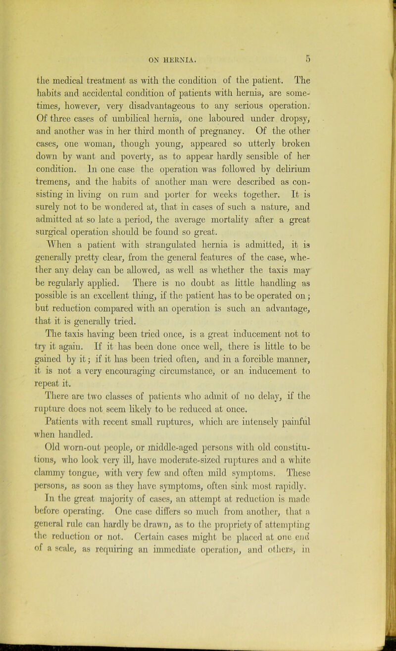 the medical treatment as with the couditioii of the patient. The habits and accidental condition of patients with hernia, are some- times, however, very disadvantageous to any serious operation. Of tliree cases of umbilical hernia, one laboured under dropsy, and another was in her third month of pregnancy. Of the other cases, one woman, though young, appeared so utterly broken down by want and poverty, as to appear hardly sensible of her condition. In one case the operation was followed by delirium tremens, and the habits of another man were deseribed as con- sisting in living on rum and porter for weeks together. It is surely not to be wondered at, that in cases of such a nature, and admitted at so late a period, the average mortality after a gi’eat surgical operation shoidd be found so great. AIHien a patient with strangulated hernia is admitted, it is generally j)retty clear, from the general features of the case, whe- ther any delay can be allowed, as well as whether the taxis may be regularly applied. There is no doubt as little handling as possible is an excellent tiling, if the patient has to be operated on; but reduction compared with an operation is such an advantage, that it is generally tried. The taxis having been tried once, is a great inducement not to try it again. If it has been done once weU, there is little to be gained by it j if it has been tried often, and in a forcible manner, it is not a very encouraging circumstance, or an inducement to repeat it. There are two classes of patients who admit of no delay, if the ruptm’e does not seem likely to be reduced at once. Patients with recent small raptm’cs, which are intensely painful when handled. Old worn-out people, or middle-aged persons with old constitu- tions, who look very ill, have moderate-sized ruptures and a white clammy tongue, with very few and often mild symptoms. These persons, as soon as they have symptoms, often sink most rapidly. In the great majority of cases, an attempt at reduction is made before operating. One case differs so much from another, that a general rule can hardly be drawn, as to the projniety of attempting the reduction or not. Certain cases might be placed at one end of a scale, as rcciuiring an immediate operation, and others, in