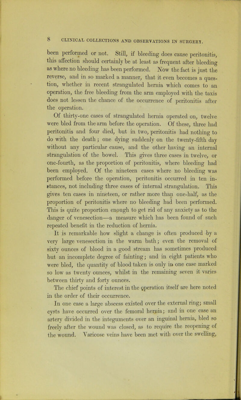 been performed or not. Still, if bleeding does cause peritonitis, tliis affection should certainly be at least as frequent after bleeding as where no bleeding has been performed. Now the fact is just the reverse, and in so marked a manner, that it even becomes a ques- tion, whether in recent strangulated hernia which comes to an operation, the free bleeding from the arm employed with the taxis does not lessen the chance of the occurrence of peritonitis after the operation. Of tlurty-one cases of strangulated hernia operated on, twelve were bled from the arm before the operation. Of these, tliree had peritonitis and foui- died, but in two, peritonitis had nothing to do with the death; one dying suddenly on the twenty-fifth day without any particular cause, and the other having an internal strangulation of the bowel. This gives tliree cases in twelve, or one-fourth, as the proportion of peritonitis, where bleeding had been employed. Of the nineteen cases where no bleeding was performed before the operation, peritonitis occurred in ten in- stances, not including three cases of internal strangulation. This gives ten cases in nineteen, or rather more than one-half, as the proportion of peritonitis where no bleeding had been performed. This is quite proportion enough to get rid of any anxiety as to the danger of venesection—a measure which has been found of such repeated benefit in the reduction of hernia. It is remarkable how slight a change is often produced -by a very large venesection in the warm bath; even the removal of sixty ounces of blood in a good stream has sometimes produced but an incomplete degree of fainting; and in eight patients who were bled, the quantity of blood taken is only in one case marked so low as twenty ounces, whilst in the remaining seven it vaiies between thirty and forty ounces. The chief points of interest in the gperation itself are here noted in the order of their occurrence. In one case a large abscess existed over the external ring; small cysts have occurred over the femoral herjiia; and in one case an artery divided in the integuments over an inguinal hernia, bled so freely alter the wound was closed, as lo require the reopening of the wound. Varicose veiiis have been met with over the swelling,