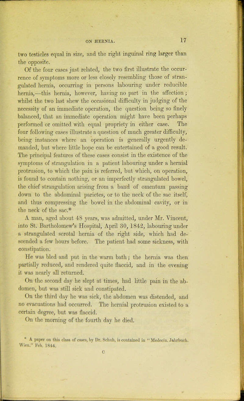two testicles equal in size, and tlie riglit inguinal ring larger than the opposite. Of the four cases just related, the two first illustrate the occur- rence of symptoms more or less closely resembling those of stran- gulated hernia, occurring in persons labouring under reducible hernia,—this hernia, however, having no part in the affection; whilst the two last shew the occasional difficulty in judging of the necessity of an immediate operation, the question being so finely balanced, that an immediate operation might have been perhaps performed or omitted with equal propriety in either case. The four following cases illustrate a question of much greater difficulty, being instances where an operation is generally urgently de- manded, but where httle hope can be entertained of a good result. The principal features of these cases consist in the existence of the symptoms of strangulation in a patient labouring under a hernial protrusion, to which the pain is referred, but wliich, on operation, is found to contain notlung, or an imperfectly strangulated bowel, the cliief strangulation arising from a band of omentum passing down to the abdominal parietes, or to the neck of the sac itself, and thus compressing the bowel in the abdominal cavity, or in the neck of the sac.* A man, aged about 48 years, was admitted, under Mr. Vincent, into St. Bartholomew’s Hospital, April 30, 1842, labom-ing under a strangulated scrotal hernia of the right side, which had de- scended a few hours before. The patient had some sickness, Avith constipation. He was bled and put in the warm bath; the hernia was then partially reduced, and rendered quite flaccid, and in the evening it was nearly all returned. On the second day he slept at times, had little pain in the ab- domen, but was still sick and constipated. On the third day he was sick, the abdomen was distended, and no evacuations had occurred. The hernial protrusion existed to a certain degree, but was flaccid. On the morning of the fourth day he died. * A. paper on this class of cases, by Dr. Schuli, is contained in  Medeciu. Jalirbiicli. Wien.” Feb. 1844. C