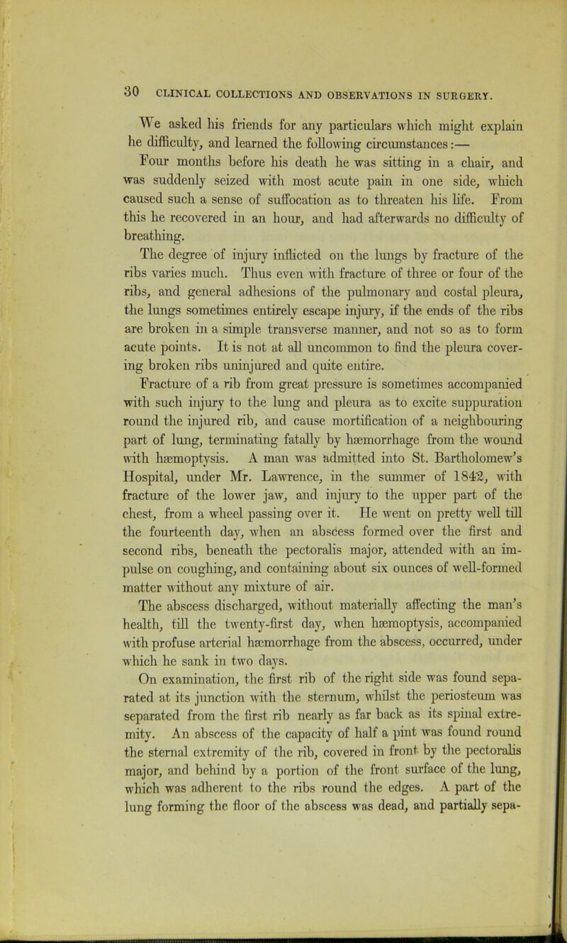 We asked his friends for any particulars which might explain he difficulty, and learned the following circumstances:— Four months before his death he was sitting in a chair, and was suddenly seized with most acute pain in one side, which caused such a sense of suffocation as to threaten his hfe. From this he recovered in an hour, and had afterwards no difficulty of breathing. The degree of injury inflicted on the lungs by fracture of the ribs varies much. Thus even with fracture of three or four of the ribs, and general adhesions of the pulmonary and costal pleura, the lungs sometimes entirely escape injury, if the ends of the ribs are broken in a simple transverse manner, and not so as to form acute points. It is not at all uncommon to find the pleura cover- ing broken ribs uninjured and quite entire. Fractui'e of a rib from great pressure is sometimes accompanied with such injury to the lung and pleura as to excite suppuration round the injured rib, and cause mortification of a neighbouring part of lung, terminating fatally by haemorrhage from the wound vdth haemoptysis. A man was admitted into St. Bartholomew’s Hospital, under Mr. Lawrence, in the summer of 1842, with fracture of the lower jaw, and injury to the upper part of the chest, from a wheel passing over it. He went on pretty well till the fourteenth day, when an abscess formed over the first and second ribs, beneath the pectoralis major, attended with an im- pulse on coughing, and containing about six ounces of well-formed matter without any mixture of air. The abscess discharged, without materially affecting the man’s health, till the twenty-first day, when haemoptysis, accompanied with profuse arterial haemorrhage from the abscess, occurred, under which he sank in two days. On examination, the first rib of the right side was found sepa- rated at its junction with the sternum, whilst the periosteum was separated from the first rib nearly as far back as its spinal extre- mity. An abscess of the capacity of half a pint was found round the sternal extremity of the rib, covered in front by the pectoralis major, and behind by a portion of the front surface of the lung, which was adherent to the ribs round the edges. A part of the lung forming the floor of the abscess was dead, and partially sepa-