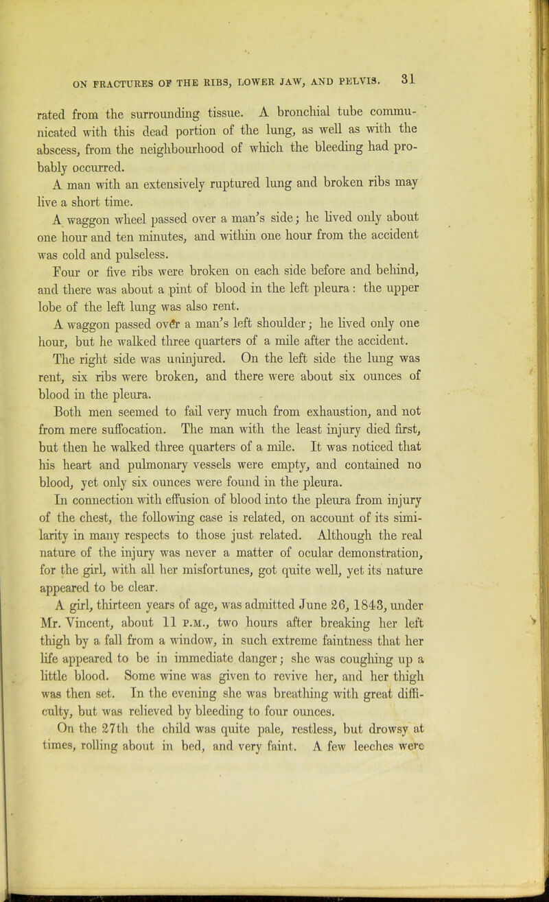 rated from the surrounding tissue. A bronchial tube commu- nicated with this dead portion of the lung, as well as with the abscess, from the neighbourhood of which the bleeding had pro- bably occurred. A man with an extensively ruptured Imig and broken ribs may live a short time. A waggon wheel passed over a man^s side; he lived only about one hour and ten minutes, and witliin one hour from the accident was cold and pulseless. Fom’ or five ribs were broken on each side before and beliind, and there was about a pint of blood in the left pleura: the upper lobe of the left lung was also rent. A waggon passed ovSr a maiFs left shoulder; he lived only one hour, but he walked tlu-ee quarters of a mile after the accident. The right side was uninjured. On the left side the lung was rent, six ribs were broken, and there were about six ounces of blood in the pleura. Both men seemed to fad. very much from exhaustion, and not from mere suffocation. The man with the least injury died first, but then he walked tliree quarters of a mde. It was noticed that his heart and pulmonary vessels were empty, and contained no blood, yet oidy six ounces were found in the pleura. In connection ■wdth effusion of blood into the pleura from injury of the chest, the following case is related, on account of its simi- larity in many respects to those just related. Although the real nature of the injury was never a matter of ocular demonstration, for the girl, with all her misfortunes, got quite well, yet its nature appeared to be clear. A girl, thirteen years of age, was admitted June 26,1843, under Mr. Vincent, about 11 p.m., two hours after breaking her left thigh by a fall from a window, in such extreme faintness that her life appeared to be in immediate danger; she was cougliing up a little blood. Some wine was given to revive her, and her thigh was then set. In the evening she was breathing with great diffi- culty, but was relieved by bleeding to four ounces. On the 27th the child was quite pale, restless, but drowsy at times, rolling about in bed, and very faint. A few leeches were