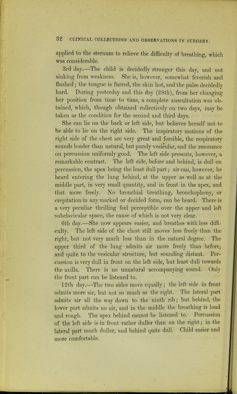 applied to the sternum to relieve the difficulty of breathing, which was considerable. 3rd day.—^The child is decidedly stronger this day, and not sinking from weakness. She is, however, somewhat feverish and flushed; the tongue is furred, the skin hot, and the pulse decidedly hard. During yesterday and this day (28th), from her changing her position from time to time, a complete auscultation was ob- tained, which, though obtained collectively on two days, may be taken as the condition for the second and tlm-d days. She can lie on the back or left side, but beHeves herself not to be able to lie on the right side. The inspiratory motions of the right side of the chest are very great and forcible, the respiratory sounds louder than natural, but purely vesicular, and the resonance on percussion uniformly good. The left side presents, however, a remarkable contrast. The left side, before and behind, is dull on percussion, the apex being the least dull part; air can, however, be heard entering the lung beliind, at the upper as weU as at the middle part, in very small quantity, and in front in the apex, and that, more freely. No bronchial breathing, bronchophony, or crepitation in any marked or decided form, can be heard. There is a very pecuhar thi-iOing feel perceptible over the upper and left subclavicular space, the cause of which is not very clear. 6th day.—She now appears easier, and breathes with less diffi- culty. The left side of the chest stiU moves less freely than the right, but not very much less than in the natui-al degree. The upper tliird of the lung admits air more freely than before, and quite to the vesicular structure, but sounding distant. Per- cussion is very duU in front on the left side, but least duU towards the axiUa. There is no unnatural accompanying sound. Only the front part can be hstened to. 12th day.—The two sides move equally; the left side in front admits more air, but not so much as the right. The lateral part admits air all the way down to the ninth rib; but behind, the lower part admits no air, and in the middle the breathing is loud and rough. The apex behind caimot be listened to. Percussion of the left side is in front rather duUer than on the right; in the lateral part much didler, and behind quite didl. Child easier and more comfortable.