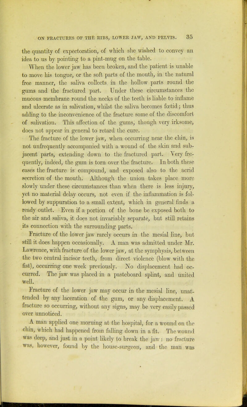 the quantity of expectoration, of which slie wished to convey an idea to us by pointing to a pint-mug on the table. Wlien the lower jaw has been broken, and the patient is unable to move his tongue, or the soft parts of the mouth, in the natmal free manner, the saliva collects in the hollow parts round the gums and the fractured part. Under these circumstances the mucous membrane round the necks of the teeth is liable to inflame and ulcerate as in salivation, wliilst the saliva becomes foetid; thus adding to the inconvenience of the fracture some of the discomfort of salivation. This affection of the gums, though very irksome, does not appear in general to retard the cure. The fracture of the lower jaw, when occm'riug near the cliin, is not unfrequently accompanied with a wound of the skin and sub- jacent parts, extending down to the fractured part. Yery fre- quently, indeed, the gum is torn over the fracture. In both these eases the fracture is compound, and exposed also to the acrid secretion of the mouth. Although the union takes place more slowly under these circumstances than when there is less injury, yet no material delay occurs, not even if the inflammation is fol- lowed by suppuration to a small extent, which in general finds a ready outlet. Even if a portion of the bone be exposed both to the air and sahva, it does not invariably separate, but still retains its connection with the surrounding parts. Fracture of the lower jaw rarely occurs in the mesial line, but stiU it does happen occasionally. A man was admitted under Mr. Lawrence, with fracture of the lower jaw, at the symphysis, between the two central incisor teeth, from direct violence (blow v'ith the fist), occurring one week previously. No displacement had oc- curred. Tlic jaw was placed in a pasteboard splint, and united well. Fracture of the lower jaw may occur in the mesial line, unat- tended by any laceration of the gum, or any displacement. A fracture so occurring, without any signs, may be very easily passed over unnoticed. A man applied one morning at the hospital, for a wound on ibe chin, which had happened from falling down in a fit. Tlieivound was deep, and just in a point likely to break the jaw: no fracture was, however, found by the house-surgeon, and tlic man was