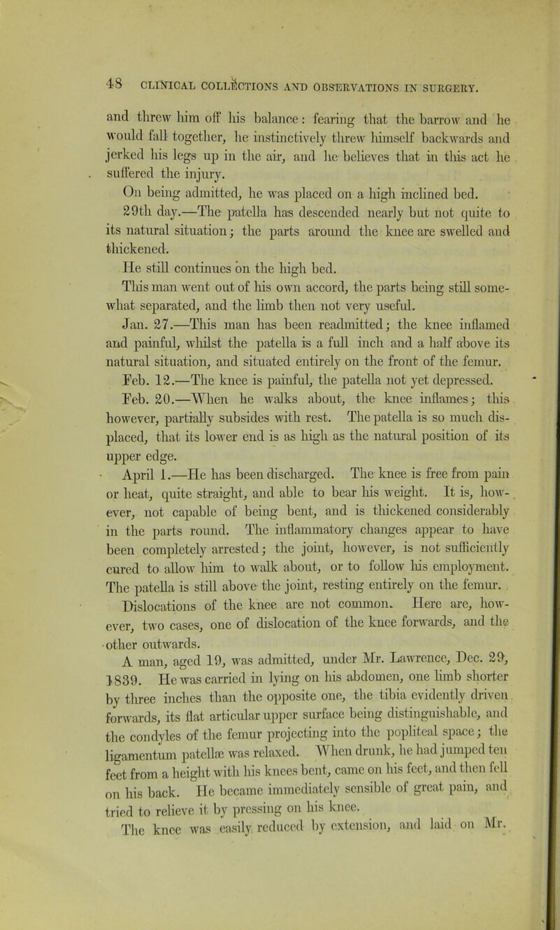 and threw him off liis balance: fearing that the barrow and lie would fall together, he instinctively threw himself backwards and jerked his legs up in the air, and hc’believes that in this act he suffered the injury. On being admitted, he was placed on a high inchned bed. 29th day.—The patella has descended nearly but not quite to its natural situation; the parts around the knee are swelled and thickened. He still continues bn the high bed. Tliisman went out of his own accord, the parts being still some- what separated, and the limb then not very useful. Jan. 27.—This man has been readmitted; the knee inflamed and painfid, whilst the patella is a full inch and a half above its natural situation, and situated entirely on the front of the femur. Feb. 12.—The knee is painful, the patella not yet depressed. Feb. 20.—When he walks about, the knee inflames; this however, partially subsides with rest. The patella is so much dis- placed, that its lower end is as high as the natural position of its upper edge. April 1.—He has been discharged. The knee is free from pain or heat, quite straight, and able to bear his weight. It is, how- ever, not capable of being bent, and is thickened considerably in the parts round. The inflammatory changes appear to have been completely arrested; the joint, however, is not sufficiently cured to allow him to walk about, or to follow liis employment. The patella is still above the joint, resting entirely on the femm-. Dislocations of the knee are not common. Here are, hoiv- ever, two cases, one of dislocation of the knee forwai-ds, and the other outwards. A man, aged 19, was admitted, under Mr. Lawrence, Dec. 29, 1839. He was carried in lying on his abdomen, one limb shorter by tliree inches than the opposite one, the tibia evidently driven forwards, its flat articular upper surface being distinguishable, and the condyles of the femur projecting into the popliteal space; the ligamentum patellie was relaxed. Mdien drunk, he had jumped ten feet from a height with his knees bent, came on his feet, and then fell on his back. He became immediately sensible of great pain, and tried to relieve it by pressing on his knee. The knee was easily reduced hy extension, and laid on Mr.