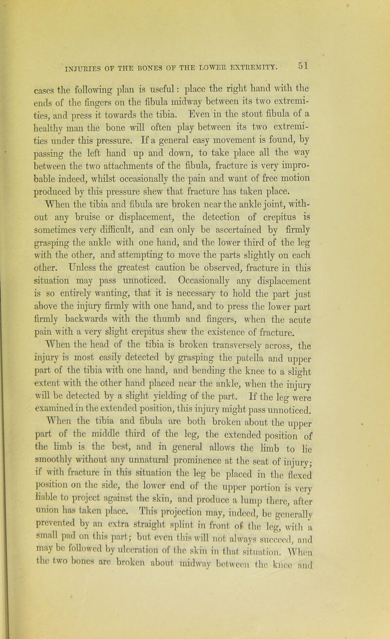 cases the following plan is useful: place the right hand nith the ends of the fingers on the fibula midway between its two extremi- ties, and press it towards the tibia. Even in the stout fibula of a healthy man the bone will often play between its two extremi- ties luider this pressure. If a general easy movement is found, by passing the left hand up and dovm, to take place all the way between the two attaclnnents of the fibula, fracture is very impro- bable indeed, wliilst occasionally the pain and want of free motion produced by this pressure shew that fractiue has taken place. AVlien the tibia aird fibula are broken near the ankle joint, with- out any bruise or displacement, the detection of crepitus is sometimes very difficult, and can only be ascertained by firmly grasping the ankle with one hand, and the lower tliii’d of the leg with the other, and attempting to move the parts slightly on each other. Unless the greatest caution be obseiwed, fracture in tliis situation may pass unnoticed. Occasionally any displacement is so entirely wanting, that it is necessary to hold the part just above the injury ffi-mly with one hand, and to press the Iomtt part firmly backwai’ds with the thumb and fingers, when the acute pain with a very slight crepitus shew the existence of fracture. When the head of the tibia is broken transversely across, the injury is most easily detected by grasping the patella and upper part of the tibia with one hand, and bending the knee to a slight extent with the other hand placed near the ankle, when the injiuy will be detected by a slight juelding of the part. If the leg were examined in the extended position, tlris injury might pass unnoticed. When the tibia and fibula are both broken about the upper part of the middle third of the leg, the extended position of the limb is the best, and in general allows the limb to lie smoothly without any unnatmul prominence at the seat of injury; if with fracture in this situation the leg be placed in the flexed ])osition on the side, the lower end of the up])er portion is very liable to project against the skin, and produce a luiu]) there, after union has taken ])lace. This projection may, indeed, be generally prevented by an extra straight splint in front of the leg, with a small pad on this ]iart; but even this will not always succeed, and may be followed by idccration of the skin in that sitnation. When the two bones are broken about midway between the knee and