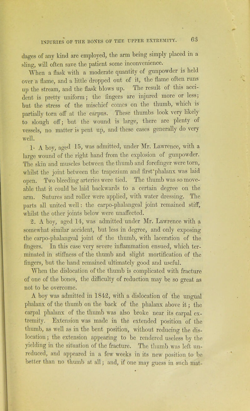 03 rlages of any kind are employed, the ann being simply placed in a sling, will often save the patient some inconvenience. ^Vlien a flask with a moderate quantity of gunpowder is held over a flame, and a little dropped out of it, the flame often inns np the stream, and the flask blows up. The result of this acci- dent is pretty uniform; the Angers are injured more or less; but the stress of the mischief comes on the thumb, wliich is partially torn off at the carpus. These thumbs look very likely to slough off; but the wound is large, there are plenty of vessels, no matter is pent up, and these cases generally do very well. !• A boy, aged 15, was admitted, under Mr. Lawrence, vuth a large wound of the right hand from the explosion of gunpowder. The skin and muscles between the thumb and forefinger were torn, whilst the joint between the trapezium and first'phalanx was laid open. Two bleeding arteries were tied. The thumb was so move- able that it could be laid backwards to a certain degi’ee on the arm. Sutures and roller were applied, uuth water dressing. The parts all united well: the carpo-phalangeal joint remained stiff, whilst the other joints below were unaffected. 2. A boy, aged 14, was admitted under Mr. Lawi’ence with a somewhat similar accident, but less in degree, and only exposing the carpo-phalangeal joint of the thumb, with laceration of the fingers. In this case very severe inflammation ensued, which ter- minated in stiffness of the thumb and slight mortification of the fingers, but the hand remained ultimately good and useful. Wlien the dislocation of the thumb is complicated with fracture of one of the bones, the diffleulty of reduction may be so great as not to be overcome. A boy was admitted in 1842, with a dislocation of the ungual phalanx of the thumb on the back of the phalanx above it; the carpal phalanx of the thumb was also broke near its carpal ex- tremity. Extension was made in the extended position of the thumb, as well as in the bent position, without reducing the dis- location ; the extension appearing to be rendered useless by the yiehhng in the situation of the fracture. Tlie thumb was left un- reduced, and appeared in a few weeks in its new position to be better than no thumb at all; and, if one may guess in such mat-