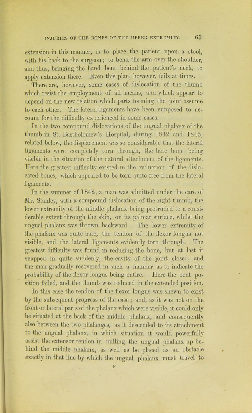 extension in this manner, is to place the patient upon- a stool, with liis back to the surgeon j to bend the arm over the shoulder, and thus, bringing the hand bent behind the patient^s neck, to apply extension there. Even this plan, however, fails at times. There ai’e, however, some cases of dislocation of the thumb which resist the employment of all means, and which appear to depend on the new relation which parts forming the joint assume to each other. The lateral ligaments have been supposed to ac- count for the difficulty experienced in some cases. In the two compound dislocations of the ungTial phalanx of the thumb in St. Bartholomew’s Hospital, during 1843 and 1843, related below, the displacement was so considerable that the lateral ligaments were completely torn through, the bare bone being Hsible in the situation of the natmal attachment of the ligaments. Here the greatest difficulty existed in the reduction of the dislo- cated bones, wliich appeared to be torn quite free from the lateral ligaments. In the summer of 1843, a man was admitted under the care of Mr. Stanley, vlth a compound dislocation of the right thumb, the lower extremity of the middle phalanx being protruded, to a consi- derable extent through the skin, on its palmar surface, whilst the ungual phalanx was thrown backward. The lower extremity of the phalanx was quite bare, the tendon of the flexor longus not visible, and the lateral ligaments evidently torn through. The greatest diffieulty was found in reducing the bone, but at last it snapped in quite suddenly, the cavity of the joint closed, and the man gradually recovered in such a manner as to indicate the probability of the flexor longus bemg entire. Here the bent po- sition failed, and the thumb was reduced in the extended position. In tliis case the tendon of the flexor longus was shewn to exist by the subsequent progress of the case; and, as it was not on the front or lateral parts of the phalanx which were visible, it could only be situated at the back of the middle phalanx, and consequently also between the two phalanges, as it descended to its attachment to the ungual phalanx, in which situation it would powerfully assist the extensor tendon in pulling the ungual jhalanx up be- hind the middle phalanx, as well as be placed as an obstacle exactly in that line by wliich the ungual phalanx must travel to