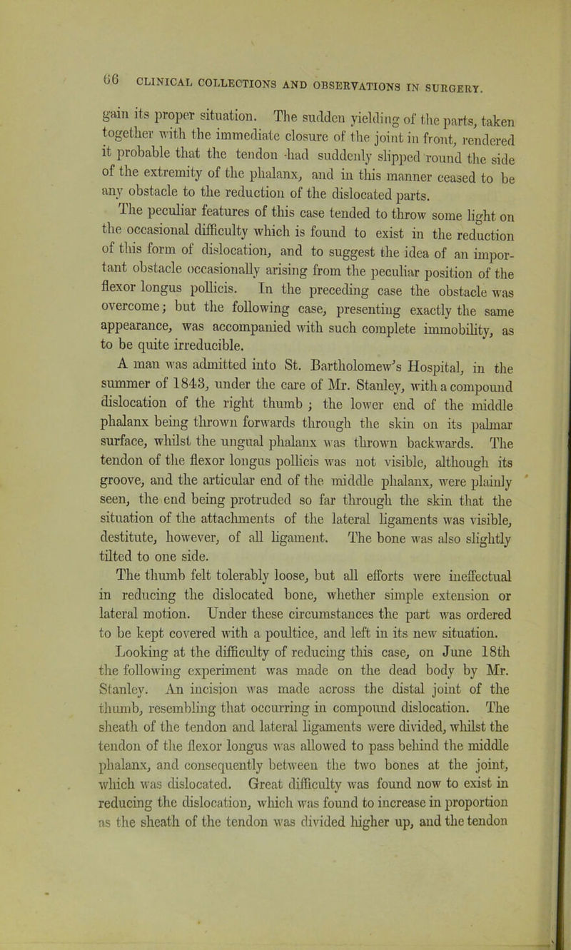 gain its proper situation. The sudden yielding of tlie parts, taken together with the immediate closure of the joint in front, i-endered it probable that the tendon -had suddenly slipped round the side of the extremity of the phalanx, and in this manner ceased to be any obstacle to the reduction of the dislocated parts. The peculiar features of this case tended to throw some light on the occasional difficulty which is found to exist in the reduction of this form of dislocation, and to suggest the idea of an impor- tant obstacle occasionally arising from the peculiar position of the flexor longus poUicis. In the preceding case the obstacle was overcome; but the following case, presenting exactly the same appearance, was accompanied with such complete immobility, as to be quite irreducible. A man was admitted into St. Bartholomew's Hospital, in the summer of 1843, under the care of Mr. Stanley, with a compound dislocation of the right thumb ; the lower end of the middle phalanx behig thrown forwards through the skin on its palmar surface, whilst the ungual phalanx was thrown backwards. The tendon of the flexor longus pollicis was not visible, although its groove, and the articular end of the middle phalanx, were plainly ' seen, the end being protruded so far through the skin that the situation of the attaclunents of the lateral ligaments was visible, destitute, however, of all hgament. The bone was also slightly tilted to one side. The thumb felt tolerably loose, but all efforts were ineffectual in reducing the dislocated bone, whether simple extension or lateral motion. Under these circumstances the part Avas ordered to be kept coAxred with a poultice, and left in its new situation. Looking at the difficulty of reducing this case, on June 18th the following experiment was made on the dead body by Mr. Stanley. An incision was made across the distal joint of the thumb, resembling that occurring in compound dislocation. The sheath of the tendon and lateral ligaments were divided, wliilst the tendon of the flexor longus Avas allowed to pass behind the middle phalanx, and consequently betAveen the tAvo bones at the joint, Avhich AA'as dislocated. Great difficulty Avas found now to exist in reducing the dislocation, wliich Avas found to increase in proportion as the sheath of the tendon AA'as divided higher up, and the tendon