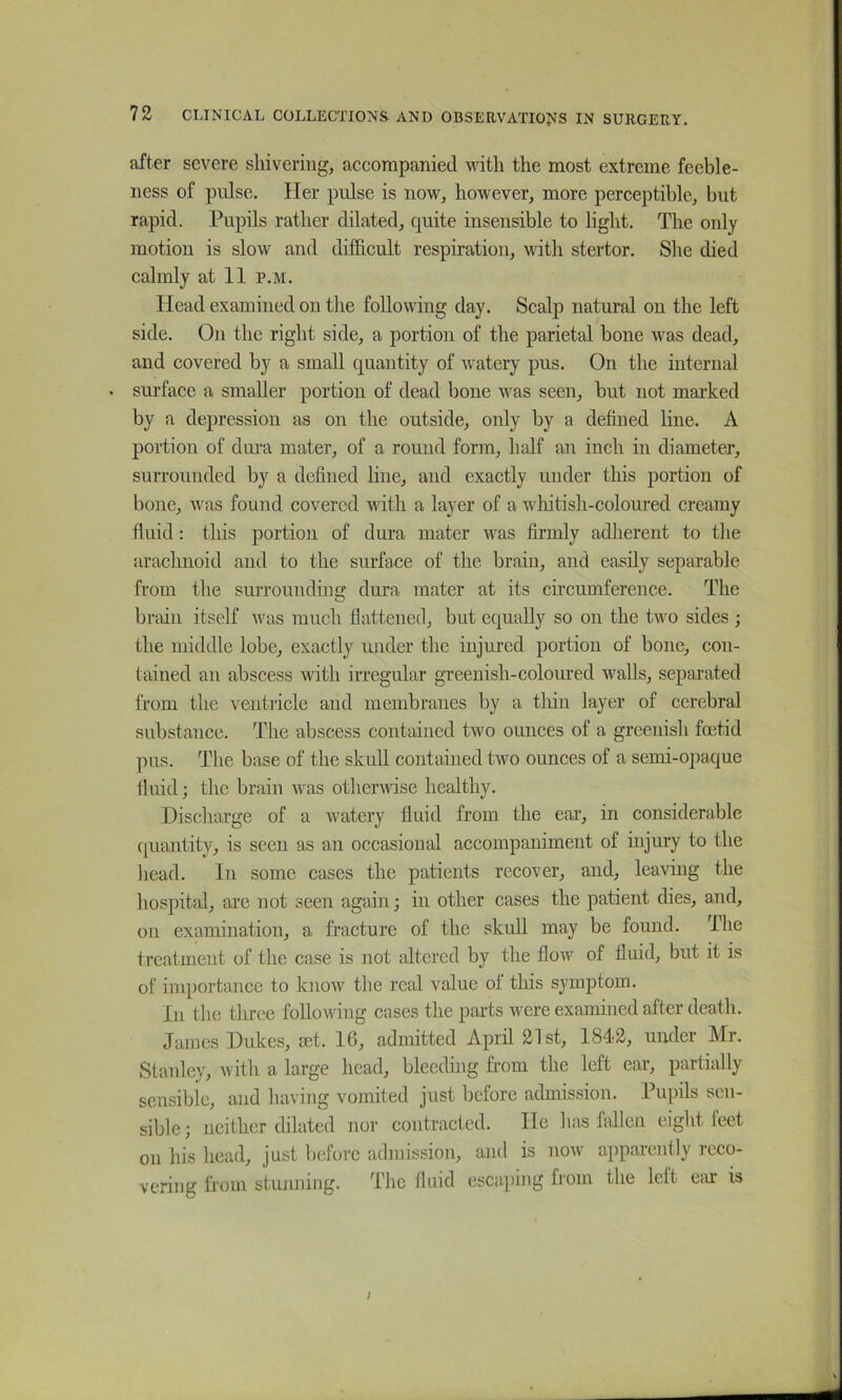 after severe shivering, accompanied with the most extreme feeble- ness of pulse. Her pulse is now, however, more perceptible, but rapid. Pupils rather dilated, quite insensible to light. The only motion is slow and difficult respiration, with stertor. She died calmly at 11 p.m. Head examined on the following day. Scalp natural on the left side. On the right side, a portion of the parietal bone was dead, and covered by a small quantity of watery pus. On the internal • surface a smaller portion of dead bone was seen, but not marked by a depression as on the outside, only by a deffiied line. A portion of diu’a mater, of a round form, half an inch in diameter, surrounded by a defined line, and exactly under this portion of bone, w^as found covered with a layer of a whitish-coloured creamy fluid: this portion of dura mater was firmly adherent to the arachnoid and to the surface of the brain, and easily separable from the suirounding dura mater at its circumference. The brain itself was much flattened, but equally so on the two sides ; the middle lobe, exactly under the injured portion of bone, con- tained an abscess with irregular greenish-coloured walls, separated from the ventricle and membranes by a tliin layer of cerebral substance. The abscess contained two ounces of a greenish foetid pus. The base of the skull contained two ounces of a semi-opaque fluid; the brain was otherwfise healthy. Discharge of a Avatery fluid from the ear, in considerable quantity, is seen as an occasional accompaniment of injury to the head. In some cases the patients recover, and, leaving the hospital, are not seen again; in other cases the patient dies, and, on examination, a fracture of the skuU may be found. The treatment of the case is not altered by the flow of fluid, but it is of inq)ortance to know the real value of this symptom. In the tlu’ce folloAving cases the parts were examined after death. James Dukes, set. 16, admitted April 21st, 1842, under Mr. Stanley, with a large head, bleeding from the left car, partially sensible, and having vomited just before admission. Pupils sen- sible; neither dilated nor contracted. He has falleJi eight feet on his head, just before admission, and is now apparently reco- vering from stiuming. The fluid escaping from the left Ccu: is