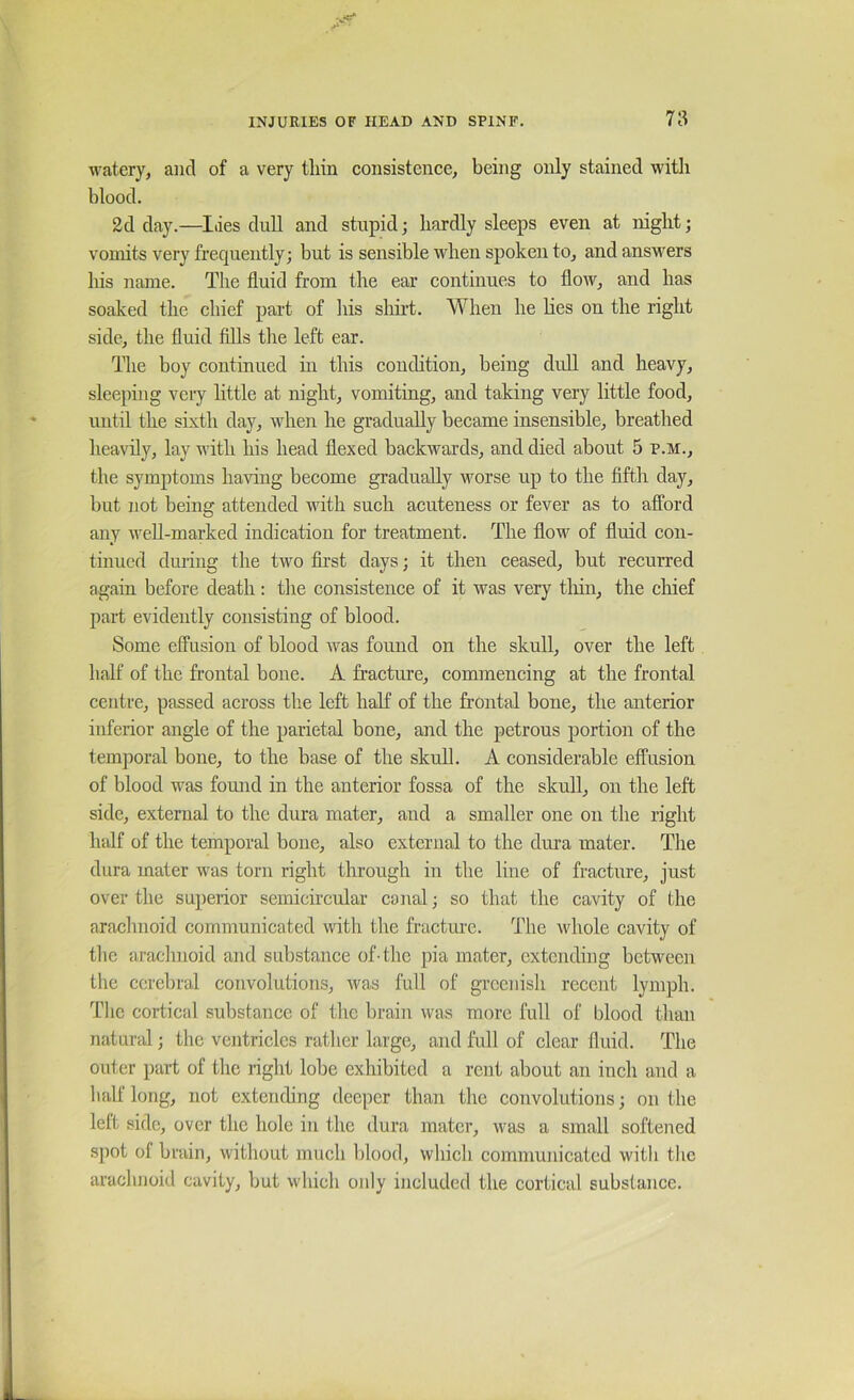 watery, and of a very tliin eonsistence, being only stained with blood. 2d day.—Ides dull and stupid; hardly sleeps even at night; vomits very frequently; but is sensible when spoken to, and answers his name. The fluid from the ear continues to flow, and has soaked the chief part of his sliirt. When he lies on the right side, the fluid fills the left ear. The boy continued m this condition, being dull and heavy, sleeping very httle at night, vomiting, and taking very little food, until the sixth day, when he gradually became insensible, breathed heavily, lay with his head flexed backwards, and died about 5 P.M., the symptoms having become gradually worse up to the fifth day, but not being attended with such acuteness or fever as to afford any weU-marked indication for treatment. The flow of fluid con- tinued during the two fii’st days; it then ceased, but recurred again before death : the consistence of it was very tliin, the chief part evidently consisting of blood. Some effusion of blood was found on the skull, over the left half of the frontal bone. A fracture, commencing at the frontal centre, passed across the left half of the frontal bone, the anterior inferior angle of the parietal bone, and the petrous portion of the temporal bone, to the base of the skull. A considerable effusion of blood was found in the anterior fossa of the skull, on the left side, external to the dura mater, and a smaller one on the right half of the temporal bone, also external to the dura mater. The dura mater w'as torn right tlnough in the line of fracture, just over the superior semicircular canal; so that the cavity of the arachnoid communicated with the fractme. The whole cavity of the arachnoid and substance of-the pia mater, extending between the cerebral convolutions, was full of greenish recent lymph. Tlic cortical substance of the brain was more full of blood than natur^d; the ventricles rather large, and full of clear fluid. The outer part of the right lobe exhibited a rent about an inch and a half long, not extending deeper than the convolutions; on the left side, over the hole in the dura mater, was a small softened spot of brain, without much blood, which communicated with tlic arachnoid cavity, but which only included the cortical substance.