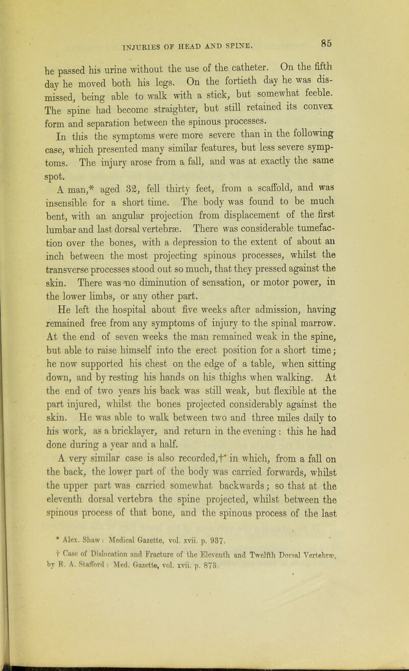 he passed his urine without the use of the catheter. On the fifth day he moved both his legs. On the fortieth day he was dis- missed, being able to walk with a stick, but somewhat feeble. The spine had become straighter, but still retained its convex form and separation between the spinous processes. In tliis the symptoms were more severe than in the following case, wliich presented many similar features, but less severe symp- toms. The injury arose from a fall, and was at exactly the same spot. A man,* aged 3^, fell thii-ty feet, from a scaffold, and was insensible for a short time. The body was found to be much bent, with an angular projection from displacement of the first lumbar and last dorsal vertebrae. There was considerable tumefac- tion over the bones, with a depression to the extent of about an inch between the most projecting spinous processes, whilst the transverse processes stood out so much, that they pressed against the skin. There was no diminution of sensation, or motor power, in the lower limbs, or any other part. He left the hospital about five weeks after admission, having remained free from any symptoms of injury to the spinal marrow. At the end of seven weeks the man remained weak in the spine, but able to raise himself into the erect position for a short time; he now supported his chest on the edge of a table, when sitting down, and by resting his hands on liis thighs when walking. At the end of two years his back was stiU weak, but flexible at the part injured, whilst the bones projected considerably against the skin. He was able to walk, between two and three miles daily to his work, as a bricklayer, and return in the evening : this he had done during a year and a half. A very similar case is also recorded,!* in whicli, from a fall on the back, the lower part of the body was carried forwards, whilst the upper part was carried somewhat backwards; so that at the eleventh dorsal vertebra the spine projected, whilst between the spinous process of that bone, and the spinous process of the last * Alex. Shaw ; Medical Gazette, vol. xvii. p. 937. T Case of Dislocation and Fracture of the Eleventh and Twelfth Dorsal Verfehrae, by R. A. SlalTord : Med. Gazette, vol. xvii. p. 873.