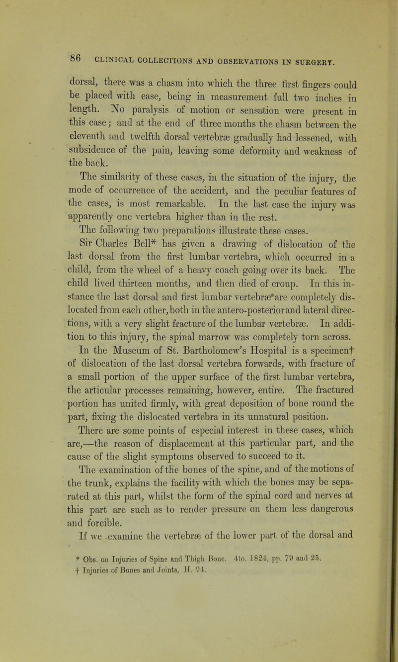 dorsal, there was a chasm into which the tliree first fingers could be placed with ease, being in measurement full two inches in length. No paralysis of motion or sensation were present in this case; and at the end of three months the chasm between the eleventh and twelfth dorsal vertebrae gradually had lessened, with subsidence of the pain, leaving some deformity and weakness of the back. The similarity of these cases, in the situation of the injury, the mode of occurrence of the accident, and the peculiar features of the cases, is most remarkable. In the last case the injury was apparently one vertebra liigher than in the rest. The following two preparations illustrate these cases. Sir Charles Bell* has given a drawing of dislocation of the last dorsal from the first lumbar vertebra, which occurred in a cliild, from the wheel of a heavy coach going over its back. The child Hved thirteen months, and then died of croup. In this in- stance the last dorsal and fii’st lumbar vertebrae* are completely dis- located fi’om eacli other, both in the antero-posteriorand lateral direc- tions, with a very shght fracture of the lumbar vertebrae. In addi- tion to this injury, the spinal marrow was completely torn across. In the Museiun of St. Bartholomew's Hospital is a speciment of dislocation of the last dorsal vertebra forwards, with fracture of a small portion of the upper surface of the first lumbar vertebra, the articular processes remaining, however, entire. The fractured portion has united firmly, with great deposition of bone round the part, fixing the dislocated vertebra in its unnatural position. There ai’e some points of especial interest in these cases, which are,—the reason of displacement at this particular part, and the cause of the slight symptoms observed to succeed to it. The examination of the bones of the spine, and ot the motions of the trunk, explains the facility with which the bones may be sepa- rated at tliis part, whilst the form of the spinal cord and nerves at this part are such as to render pressure on them less dangerous and forcible. If we .examine the vertebrae of the lower part ol the dorsal and * Obs. oil Injuries of Spine and Thigh Bone. Tlo. 182T, pp. 79 and 25. t Injuries of Bones and .foints, IT. 9t.