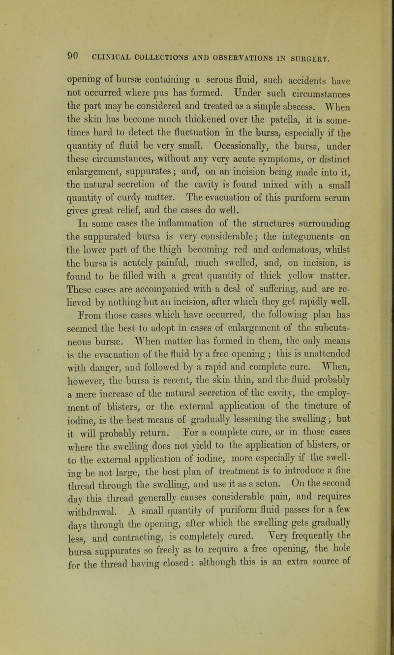 opening of bursae containing a serous fluid, such accidents have not occurred where pus has formed. Under such circumstances the part may be considered and treated as a simple abscess. When the skin has become much thickened over the patella, it is some- times hard to detect the fluctuation in the bursa, especially if the quantity of fluid be very small. Occasionally, the bursa, under these cii’cumstances, without any very acute symptoms, or distinct enlargement, suppurates; and, on an incision being made into it, the natural seci'etion of the cavity is found mixed with a small quantity of ciu-dy matter. The evacuation of this piu-iforra serum gives great relief, and the cases do well. In some cases the inflammation of the structures surrounding the suppurated bursa is very c-onsiderable; the integuments on the lower part of the thigh becoming red and cedematous, whilst the bursa is acutely painful, much swelled, and, on incision, is found to be filled with a great quantity of thick yellow matter. These cases are accompanied with a deal of suffering, and are re- lieved by nothing but an incision, after which they get rapidly well. From those cases which have occurred, the folloM'iiig plan has seemed the best to adopt in cases of enlargement of the subcuta- neous bursm. When matter has formed in them, the only means is the evacuation of the fluid by a free opening; this is unattended with danger, and followed by a rapid and complete cure. ^Wien, however, the bursa is recent, the skin thin, and the fluid probably a mere increase of the natural secretion of the cavity, the employ- ment of blisters, or the external application of the tincture of iodine, is the best means of gradually lessening the swelling; but it will probably retm-n. Tor a complete cure, or in those cases where the swelling does not yield to the application of bUsters, or to the external apphcation of iodine, more especially if the swell- ing be not large, the best plan of treatment is to introduce a fine thread tluough the swelling, and use it as a seton. On the second day this tluead generally causes considerable pain, and requu-es withdrawal. A small quantity of puriform fluid passes for a few days through the opening, after which the swelling gets gradually less, and contracting, is completely cm-ed. Verj' frequently the bursa suppiuates so freely as to require a free opening, the hole for the thread having closed : although this is an extra source of