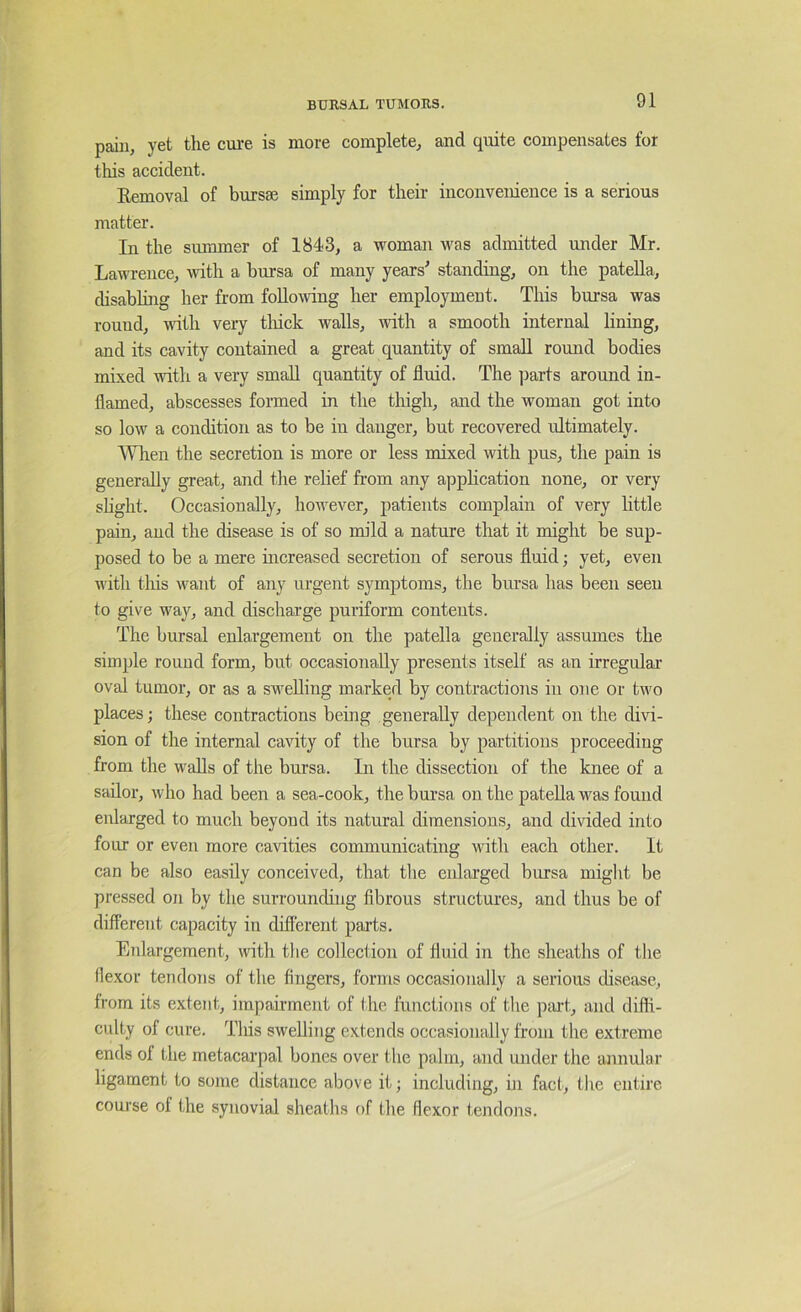 pain, yet the cure is more complete, and quite compensates for this accident. Kemoval of bursae simply for their inconvenience is a serious matter. In the summer of 1843, a woman was admitted under Mr. Lawrence, with a bursa of many years' standing, on the patella, disabling her from foHomng her employment. This bursa was round, wdth very tliick walls, mth a smooth internal lining, and its cavity contained a great quantity of small round bodies mixed with a very small quantity of fluid. The parts around in- flamed, abscesses formed in the thigh, and the woman got into so low a condition as to be in danger, but recovered ultimately. Wlien the secretion is more or less mixed with pus, the pain is generally great, and the relief from any application none, or very slight. Occasionally, however, patients complain of very little pain, and the disease is of so mild a nature that it might be sup- posed to be a mere increased secretion of serous fluid; yet, even with tliis want of any urgent symptoms, the bursa has been seen to give way, and discharge puriform contents. The bursal enlargement on the patella generally assumes the simple round form, but occasionally presents itself as an irregular oval tumor, or as a swelling marked by contractions in one or two places; these contractions being generally dependent on the divi- sion of the internal cavity of the bursa by partitions proceeding from the walls of the bursa. In the dissection of the knee of a sailor, who had been a sea-cook, the bursa on the patella was found enlarged to much beyond its natural dimensions, and divided into foiu or even more cavities communicating with each other. It can be also easily conceived, that the enlarged bursa might be pressed on by the surrounding fibrous structures, and thus be of different capacity in different parts. Enlargement, with the collection of fluid in the sheaths of the flexor tendons of the fingers, forms occasionally a serious disease, from its extent, impairment of the functions of the piut, and diffi- culty of cure. This swelling extends occasionally from the extreme ends ol the metacarpal bones over the palm, and under the annular ligament to some distance above it; including, hi fact, the entire course ol the synovial sheaths of the flexor tendons.