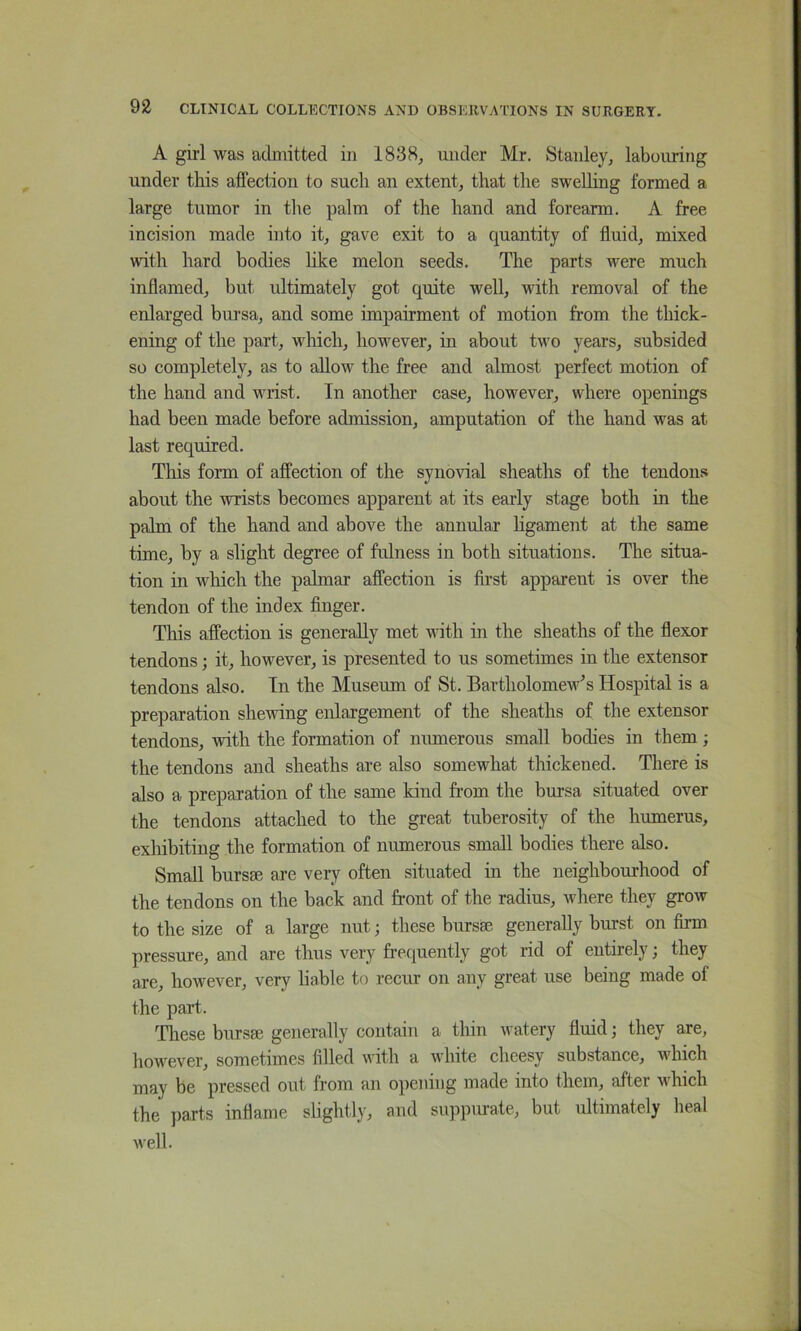 A girl was adiuitted in 1838^ under Mr. Stanley, labouring under this affection to such an extent, that the sweUing formed a large tumor in the palm of the hand and forearm. A free incision made into it, gave exit to a quantity of ffuid, mixed with hard bodies hke melon seeds. The parts were much inffamed, but ultimately got quite well, with removal of the enlarged bursa, and some impairment of motion from the thick- ening of the part, which, however, in about two years, subsided so completely, as to allow the free and almost perfect motion of the hand and wrist. In another case, however, where openings had been made before admission, amputation of the hand was at last required. This form of affection of the synovial sheaths of the tendon.'* about the wrists becomes apparent at its early stage both in the palm of the hand and above the annular hgament at the same time, by a slight degree of fulness in both situations. The situa- tion in M^hich the palmar affection is fii’st apparent is over the tendon of the index finger. This affection is generally met with in the sheaths of the fiexor tendons; it, however, is presented to us sometimes in the extensor tendons also. In the Museum of St. Bartholomew's Hospital is a preparation shewing enlargement of the sheaths of the extensor tendons, with the formation of numerous small bodies in them; the tendons and sheaths are also somewhat thickened. There is also a preparation of the same kind from the bursa situated over the tendons attached to the great tuberosity of the humerus, exhibiting the formation of numerous small bodies there also. Small bursm are very often situated in the neighbourhood of the tendons on the back and front of the radius, where they grow to the size of a large nut; these bursae generally burst on firm pressure, and are thus very frequently got rid of entirely; they are, however, very hable to recur on any great use being made of the part. These bursae generally contain a thin watery fluid; they are, however, sometimes filled with a white cheesy substance, which may be pressed out from an opening made into them, after which the parts inflame slightly, and suppiuate, but ultimately heal well.