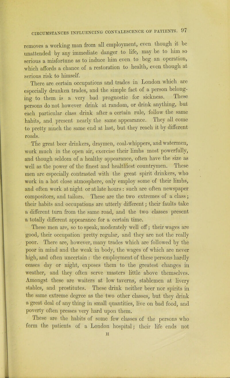 removes a working man from all employment, even tliongli it be unattended by any immediate danger to bfe, may be to him so serious a misfortune as to induce liim even to beg an operation, which affords a chance of a restoration to health, even though at serious risk to lumself. There are certain occupations and trades in London which are especially drunken trades, and the simple fact of a person belong- ing to them is a very bad prognostic for sickness. These persons do not however drink at random, or drink anytliing, but each particular class drink after a certain rule, follow the same habits, and present nearly the same appearance. They all come to pretty much the same end at last, but they reach it by different roads. The great beer druikers, draymen, coal-wliippers, and watermen, work much in the open air, exercise their hmbs most powerfully, and though seldom of a healthy appearance, often have the size as well as the power of the finest and healtluest countrymen. These men are especially contrasted with the great spirit diinkers, who work in a hot close atmosphere, only employ some of their limbs, and often work at night or at late hours : such are often newspaper compositors, and tailors. These are the two extremes of a class; their habits and occupations are utterly different; their faults take a different turn from the same road, and the two classes present a totally difi'erent appearance for a certain time. These men are, so to speak, moderately well off; theh wages are good, their occupation pretty regular, and they are not the ready poor. There are, however, many trades which are foUowed by the poor in mind and the w^eak in body, the wages of which are never high, and often uncertain: the employment of these persons hai’dly ceases day or night, exposes them to the greatest changes in weather, and they often serve masters little above themselves. Amongst these are waiters at low taverns, stablemen at livery stables, and prostitutes. Tliese drink neither beer nor spirits in the same extreme degree as the two other classes, but they chink a great deal of any thing in small c^uantities, live on bad food, and poverty often presses very hard upon them. These are the habits of some few classes of the persons wdio form the patients of a London hospital; their life ends not n