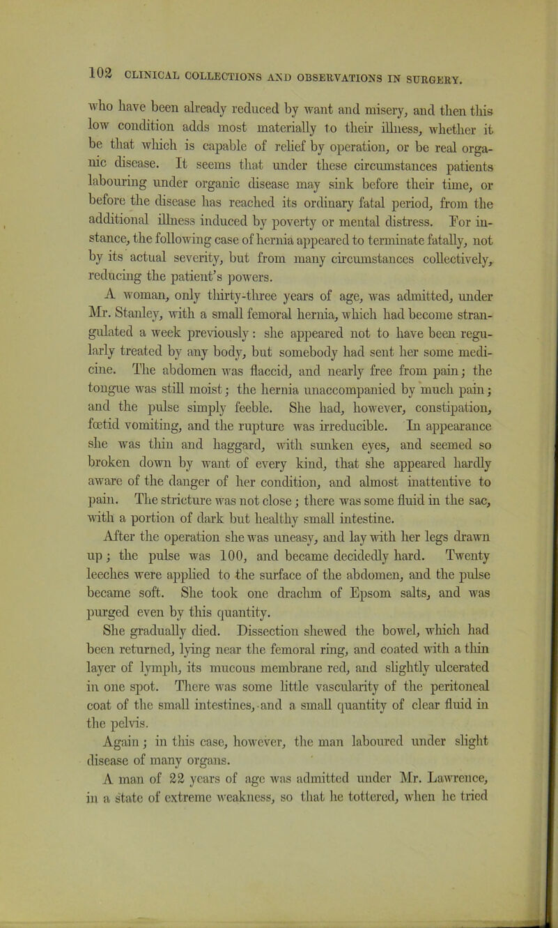 who have been already reduced by want and misery, and then this low condition adds most materially to their illness, whether it be that wliich is capable of rehef by operation, or be real orga- mc disease. It seems that under these circumstances patients labouring under organic disease may sink before their time, or before the disease has reached its ordinary fatal period, from the additional illness induced by poverty or mental distress. Ifor in- stance, the following case of hernia appeared to terminate fatally, not by its actual severity, but from many circumstances collectively, reducing the patient’s powers. A woman, only tliirty-tlmee years of age, was admitted, under Mr. Stanley, ivith a small femoral hernia, which had become stran- gidated a week previously: she appeared not to have been regu- larly treated by any body, but somebody had sent her some medi- cine. The abdomen was flaccid, and nearly free from pain; the tougue was stdl moist; the hernia unaccompanied by much pain; and the pulse simply feeble. She had, however, constipation, foetid vomiting, and the rupture was nreducible. In appearance she was tliiu and haggard, with sunken eyes, and seemed so broken down by want of every kind, that she appeared hardly aware of the danger of her condition, and almost inattentive to pain. The stricture was not close; there was some fluid in the sac, Avith a portion of dark but healthy small intestine. After the operation she ivas uneasy, and lay with her legs drawn up; the pulse was 100, and became decidedly hard. Twenty leeches were apphed to the surface of the abdomen, and the pulse became soft. She took one draclim of Epsom salts, and was purged even by this quantity. She gradually died. Dissection shewed the bowel, which had been returned, lying near the femoral ring, and coated with a thin layer of lymph, its mucous membrane red, and slightly ulcerated in one spot. There was some little vascularity of the peritoneal coat of the small intestines, and a small quantity of clear fluid in the pelvis. Again; in this case, however, the man laboured under slight disease of many organs. A man of 22 years of age was admitted under Mr. Lawrence, in a state of extreme weakness, so that he tottered, when he tried