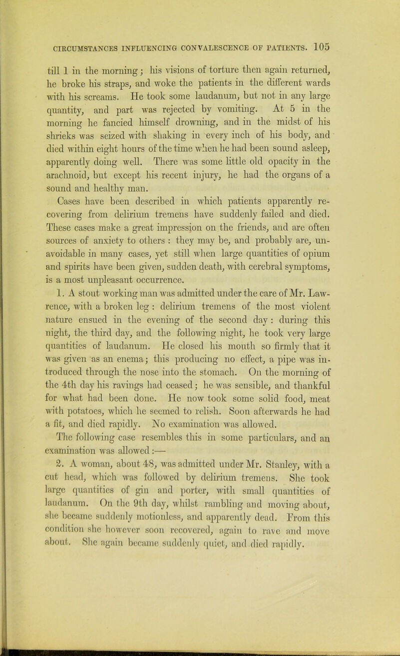 till 1 in the morning; liis visions of torture then again returned, he broke his straps, and Moke the patients in the different wards with liis screams. He took some laudanum, but not in any large quantity, and part was rejected by vomiting. At 5 in the morning he fancied liimself drowning, and in the midst of his slirieks was seized with shaking in every inch of his body, and died within eight hours of the time when he had been sound asleep, apparently doing well. There was some little old opacity in the araclmoid, but except liis recent injury, he had the organs of a sound and healthy man. Cases have been described in which patients apparently re- covering from delirium tremens have suddenly failed and died. These cases make a great impression on the friends, and are often sources of anxiety to others : they may be, and probably are, un- avoidable in many cases, yet still when large quantities of opium and spirits have been given, sudden death, with cerebral symptoms, is a most unpleasant occurrence. 1. A stout working man was admitted under the care of Mr. Law- rence, with a broken leg : delirium tremens of the most violent nature ensued in the evening of the second day : during this night, the tliird day, and the following night, he took very large quantities of laudanum. He closed his mouth so firmly that it was given as an enema; this producing no effect, a pipe was in- troduced through the nose into the stomach. On the morning of the 4th day liis ravings had ceased; he was sensible, and thankful for what had been done. He now took some solid food, meat with potatoes, wliich he seemed to relish. Soon afterwards he had a fit, and died rapidly. No examination was allowed. The following case resembles tliis in some particulars, and an examination was allowed ;— 2. A woman, about 48, was admitted under Mr. Stanley, with a cut head, wliich was followed by delirium tremens. She took large quantities of gin and porter, with small quantities of laudanum. On the 9th day, whilst rambling and moving about, she became suddenly motionless, and aiiparently dead. Lrom this condition she however soon recovered, again to rave and move about. She again became suddenly quiet, and died rapidly.