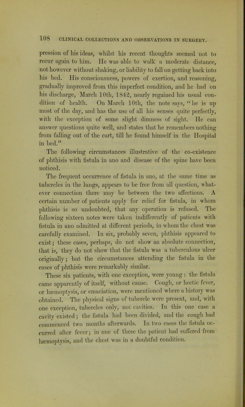 pressioii of liis ideas, whilst his recent thoughts seemed not to recur again to liim. He was able to wallc a moderate distance, not however without shaking, or liability to fall on getting back into his bed. His consciousness, powers of exertion, and reasoning, gradually improved from this imperfect condition, and he had on his discharge, March 10th, 1812, nearly regained liis usual con- dition of health. On March 10th, the note says, “he is up most of the day, and has the use of all his senses quite perfectly, with the exception of some slight dimness of sight. He can answer questions quite well, and states that he remembers nothing from falling out of the cart, till he found himseK in the Hospital in bed.^^ The following circumstances illustrative of the co-existence of phthisis with fistula in ano and disease of the spine have been noticed. The frequent occurrence of fistula in ano, at the same time as tubercles in the lungs, appears to be free from all question, what- ever connection there may be between the two affections. A certain number of patients apply for relief for fistula, iii whom phthisis is so xuidoubted, that any operation is refused. The following sixteen notes were taken indifferently of patients with fistula in ano admitted at different periods, in whom the chest was carefully examined. In six, probably seven, phthisis appeared to exist; these cases, perhaps, do not show an absolute connection, that is, they do not show that the fistula was a tuberculous ulcer originally; but the circumstances attending the fistula in the cases of phthisis were remarkably similar. These six patients, with one exception, were young : the fistula came apparently of itself, udthout cause. Cough, or hectic fever, or hemoptysis, or emaciation, were mentioned where a history was obtained. The physical signs of tubercle were present, and, with one exception, tubercles only, not cavities. In tliis one case a cavity existed; the fistula had been divided, and the cough had commenced two months afterwards. In two cases the fistula oc- curred after fever; in one of these the patient had suffered from h£cmo])tysis, and the chest was in a doubtful condition.