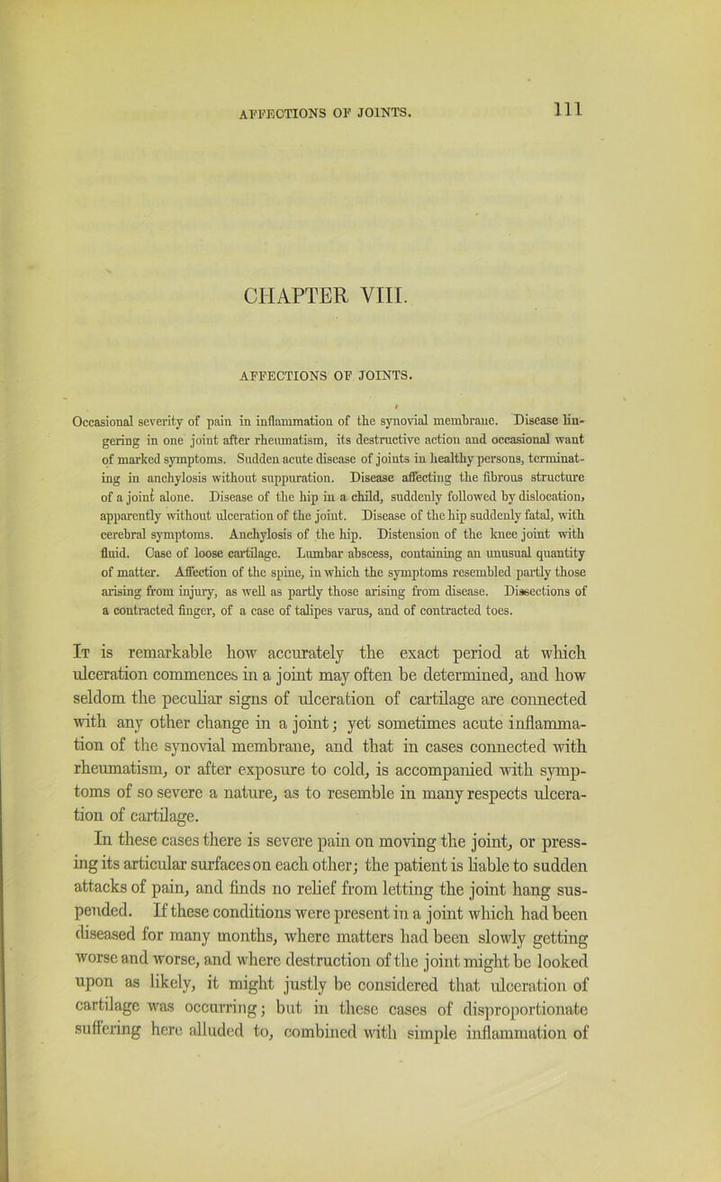 CHAPTER VIII. AFFECTIONS OF JOINTS. / Occasional severity of pain in inflammation of the synovial membrane. Disease lin- gering in one joint after rheiunatism, its destructive action and occasional want of marked symptoms. Sudden acute disease of joints in healthy persons, terminat- ing in anchylosis without suppuration. Disease affecting the fibrous structm'e of a joini alone. Disease of the hip in a child, suddenly followed by dislocation, apparently without ulceration of the joint. Disease of the hip suddenly fatal, with cerebral symptoms. Anchylosis of the hip. Distension of the Icnee joint with fluid. Case of loose cartilage. Lumbar abscess, containing an unusual quantity of matter. Affection of the spine, in which the symptoms resembled partly those arising from injmy, as well as partly those arising from disease. Dissections of a contracted finger, of a case of talipes varus, and of contracted toes. It is remarkable how accurately the exact period at wliich ulceration commences in a joint may often he determined^ and how seldom the pecuhar signs of ulceration of cartilage are connected with any other change in a joint; yet sometimes acute inflamma- tion of the synovial membrane, and that in cases connected with rheumatism, or after exposure to cold, is accompanied with symp- toms of so severe a nature, as to resemble in many respects ulcera- tion of cartilage. In these cases there is severe pain on moving the joint, or press- ing its articular surfaces on each other; the patient is hable to sudden attacks of pain, and finds no rehef from letting the joint hang sus- pended. If these conditions were present in a joint which had been diseased for many months, where matters had been slowly getting worse and worse, and where destruction of the joint might be looked upon as likely, it might justly be considered that ulceration of cartilage was occurring; but in these cases of disproportionate suffering here alluded to, combined with simple inflammation of