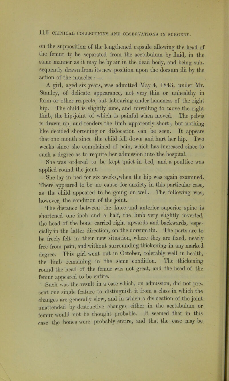 on the supposition of the lengthened capsule allowing the head of the femur to be separated from the acetabulum by fluid, in the same manner as it may be by air in the dead body, and being sub- sequently drawn from its new position upon the dorsum ilii by the action of the muscles :— A girl, aged six years, was admitted May 4, 1843, under Mr. Stanley, of delicate appearance, not very tliiii or mdiealthy in form or other respects, but labouring under lameness of the right hip. The child is slightly lame, and unwilhng to move the right limb, the hip-joint of wliich is painful when moved. The pelvis is drawn up, and renders the limb apparently short; but nothing like decided shortening or dislocation can be seen. It appears tliat one month since the child feU down and hm-t her liip. Two weeks since she complained of pain, which has increased since to such a degree as to require her admission into the hospital. She was ordered to be kept quiet in bed, and a poultice was applied round the joint. . She lay in bed for six weeks, when the hip was again examined. There appeared to be no cause for anxiety in this particular case, as the child appeared to be going on well. The following was, however, the condition of the joint. The distance between the knee and anterior superior spine is shortened one inch and a half, the Hmb very shghtly inverted, the head of the bone carried right upwards and backwards, espe- cially in the latter direction, on the dorsum ilii. The parts are to be freely felt in their new situation, where they are flxed, nearly free from pain, and vdthout surrounding thickening in any marked degree. This girl went out in October, tolerably well in health, the hmb remaining in the same condition. The thickening round the head of the femur was not great, and the head of the femur appeared to be entire. Such was the result in a case wliich, on admission, did not pre- sent one single feature to distinguish it from a class in which the changes are genendly slow, and in which a dislocation of the joint unattended by destructive changes either in the acetabulmn or femur would not be thought probable. It seemed that in this case the bones were probably entire, and that the case may be