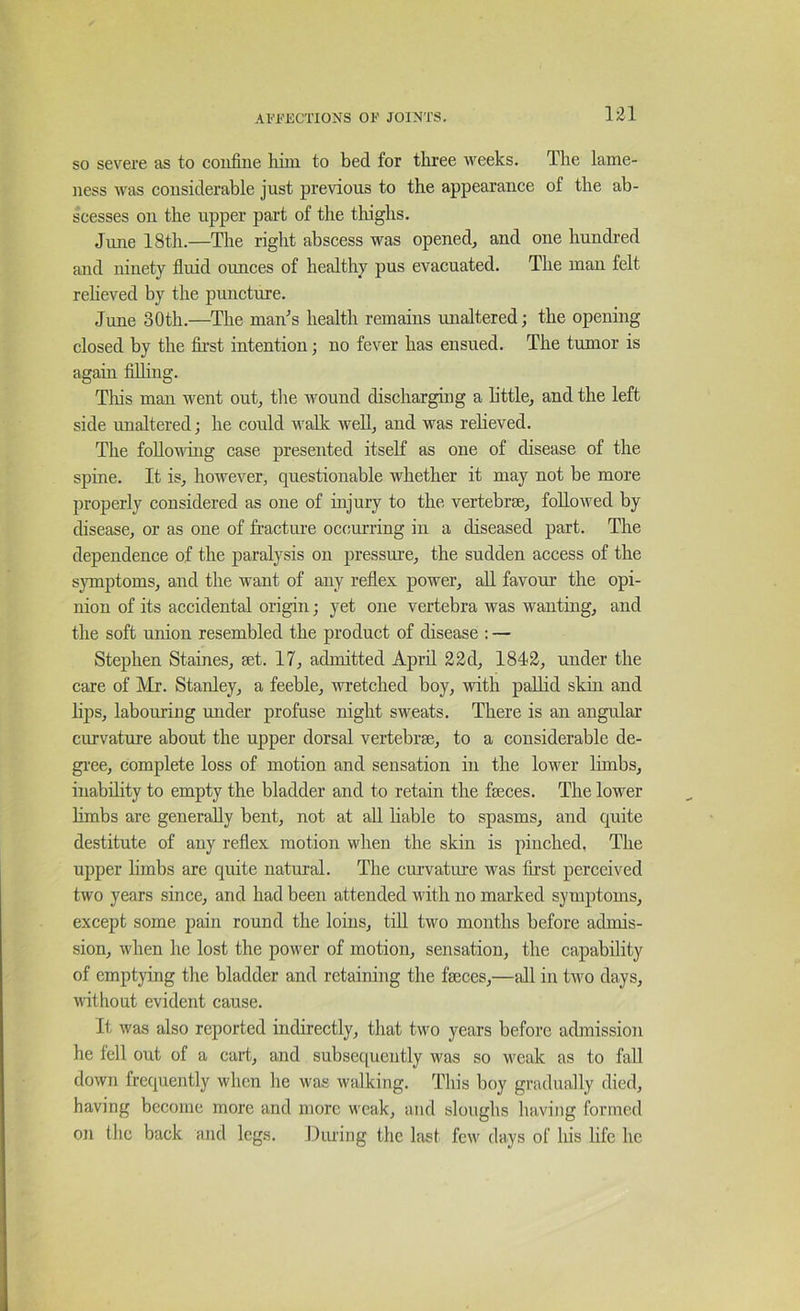 ni SO severe as to confine him to bed for tliree weeks. The lame- ness Avas considerable just previous to the appearance of the ab- scesses on the upper part of the thighs. June 18th.—The right abscess was opened, and one hundred and ninety fluid ounces of healthy pus evacuated. The man felt reheved by the puncture. June 30th.—The man^s health remains mialtered; the opening closed by the fii’st intention; no fever has ensued. The tumor is again filhng. Tliis man went out, the wound discharging a little, and the left side unaltered; he could walk well, and was relieved. The following case presented itself as one of disease of the spine. It is, however, questionable whether it may not be more properly considered as one of hijury to the vertebrae, followed by disease, or as one of fractui’e occurring in a diseased part. The dependence of the paralysis on pressure, the sudden access of the symptoms, and the want of any reflex power, all favour the opi- nion of its accidental origin; yet one vertebra was wanting, and the soft union resembled the product of disease : — Stephen Staines, aet. 17, admitted April 22d, 1842, under the care of Mr. Stanley, a feeble, wretched boy, with pallid skin and lips, labouring under profuse night sweats. There is an angular curvature about the upper dorsal vertebrae, to a considerable de- gi-ee, complete loss of motion and sensation in the lower limbs, inability to empty the bladder and to retain the faeces. The lower hmbs are generally bent, not at all hable to spasms, and quite destitute of any reflex motion when the skin is pinched. The upper limbs are quite natural. The cmwature was first perceived two years since, and had been attended with no marked symptoms, except some pain round the loins, tiU two months before admis- sion, Avhen he lost the power of motion, sensation, the capability of emptying the bladder and retaining the faeces,—till in tivo days, without evident cause. It was also reported indirectly, that two years before admission he loll out of a cart, and subsequently was so weak as to fall down frequently when he was walking. This boy gradually died, having become more and more weak, and sloughs having formed on the back and legs. Iluring the last few days of his life he