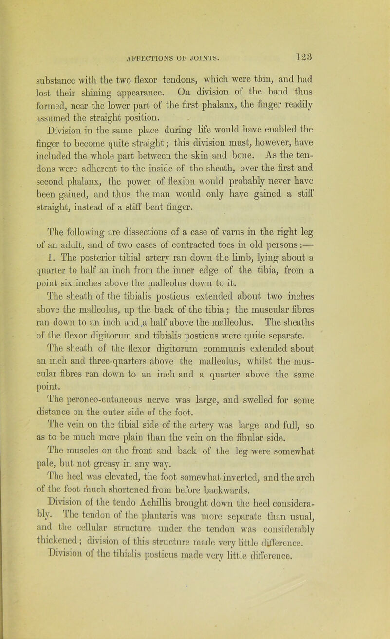 substance the two flexor tendons, wliicli were thin, and had lost their sliining appearance. On division of the baud thus formed, near the lower part of the first phalanx, the finger readily assumed the straight position. Division in the same place during life would have enabled the finger to become quite straight; this division must, however, have included the whole part between the skin and bone. As the ten- dons were adherent to the inside of the sheath, over the first and second phalanx, the power of flexion would probably never have been gained, and thus the man would only have gained a stifl‘ straight, instead of a stiff bent finger. The following are dissections of a case of varus in the right leg of an adult, and of two cases of contracted toes in old persons :— 1. The posterior tibial artery ran do\m the hmb, lying about a quarter to half an inch from the inner edge of the tibia, from a point six inches above the malleolus down to it. The sheath of the tibialis posticus extended about two inches above the malleolus, up the back of the tibia; the muscular fibres ran down to an inch and .a half above the malleolus. The sheaths of the flexor digitorum and tibialis posticus were quite separate. The sheath of the flexor digitorum communis extended about an inch and tliree-quarters above the malleolus, wliilst the mus- cular fibres ran down to an inch and a quarter above the same point. The peroneo-cutaneous nerve was large, and swelled for some distance on the outer side of the foot. The vein on the tibial side of the artery was large and fidl, so as to be much more plain than the vein on the fibular side. The muscles on the front and back of the leg were somewhat pale, but not greasy in any way. The heel was elevated, the foot somewhat inverted, and the arch of the foot ihuch shortened from before backwards. Division of the tendo Achilhs brought down the heel considera- bly. The tendon of the jfiantaris was more separate than usual, and the cellular structure under the tendon was considerably thickened} division of this structure made very httle did'erencc. Division of the tibialis posticus made very little difierence.