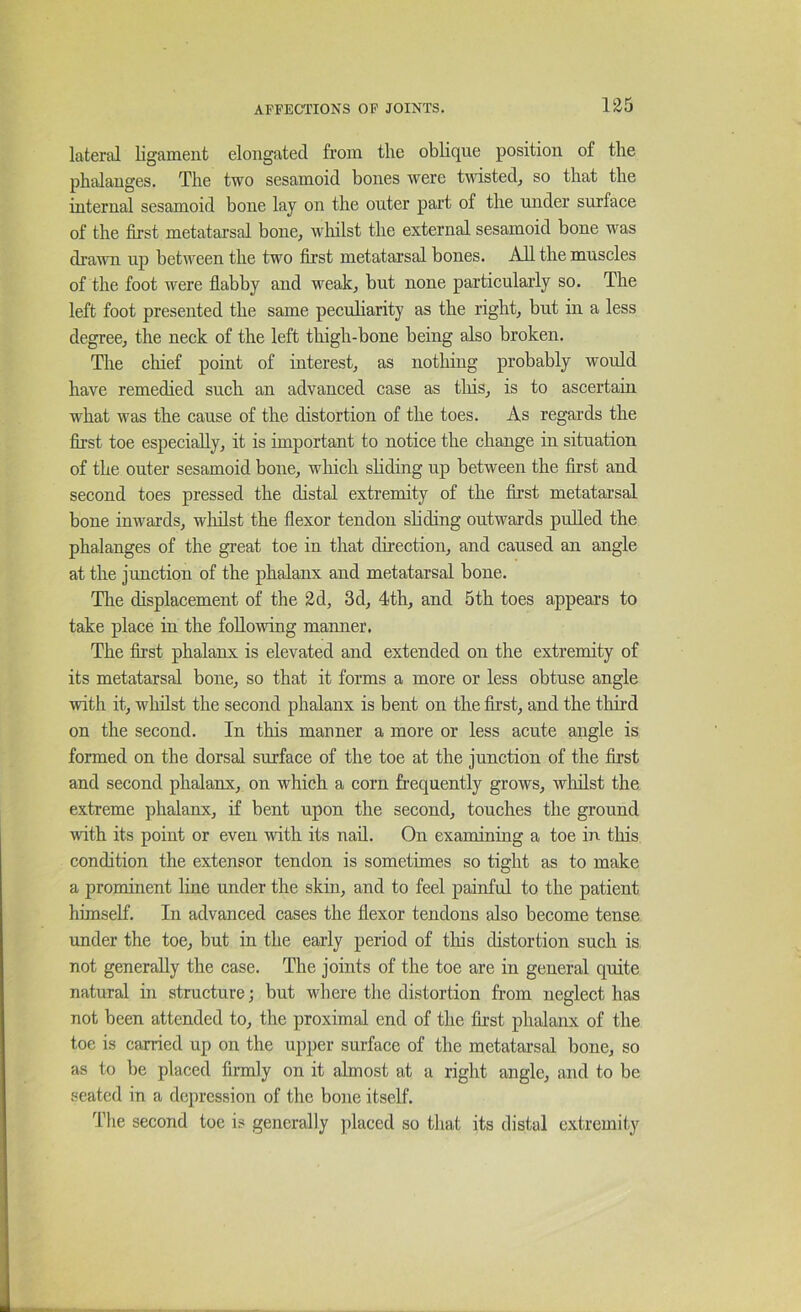 11J5 lateral ligament elongated from the oblique position of the phalanges. The two sesamoid bones were twisted, so that the internal sesamoid bone lay on the outer part of the under surface of the first metatarsal bone, whilst the external sesamoid bone was drarni up between the two first metatarsal bones. AH the muscles of the foot were fiabby and weak, but none particularly so. The left foot presented the same peculiarity as the right, but in a less degree, the neck of the left thigh-bone being also broken. The chief point of interest, as nothing probably would have remedied such an advanced case as tliis, is to ascertain what was the cause of the distortion of the toes. As regards the first toe especially, it is important to notice the change in situation of the outer sesamoid bone, which shding up between the first and second toes pressed the distal extremity of the first metatai’sal bone inwards, wliilst the flexor tendon shding outwards pulled the phalanges of the great toe in that direction, and caused an angle at the junction of the phalanx and metatarsal bone. Tlie displacement of the 2d, 3d, 4th, and 5th toes appears to take place in the following manner, The first phalanx is elevated and extended on the extremity of its metatarsal bone, so that it forms a more or less obtuse angle with it, whilst the second phalanx is bent on the first, and the third on the second. In this manner a more or less acute angle is formed on the dorsal surface of the toe at the junction of the first and second phalanx, on which a corn frequently grows, whilst the extreme phalanx, if bent upon the second, touches the ground with its point or even with its nad. On examining a toe in this condition the extensor tendon is sometimes so tight as to make a prominent line under the skin, and to feel painful to the patient himself. In advanced cases the flexor tendons also become tense under the toe, but in the early period of this distortion such is not generally the case. The joints of the toe are in general quite natural in structure; but where the distortion from neglect has not been attended to, the proximal end of the first phalanx of the toe is carried up on the upper surface of the metatarsal bone, so as to be placed firmly on it almost at a right angle, and to be seated in a depression of the bone itself. The second toe is generally placed so that its distal extremity