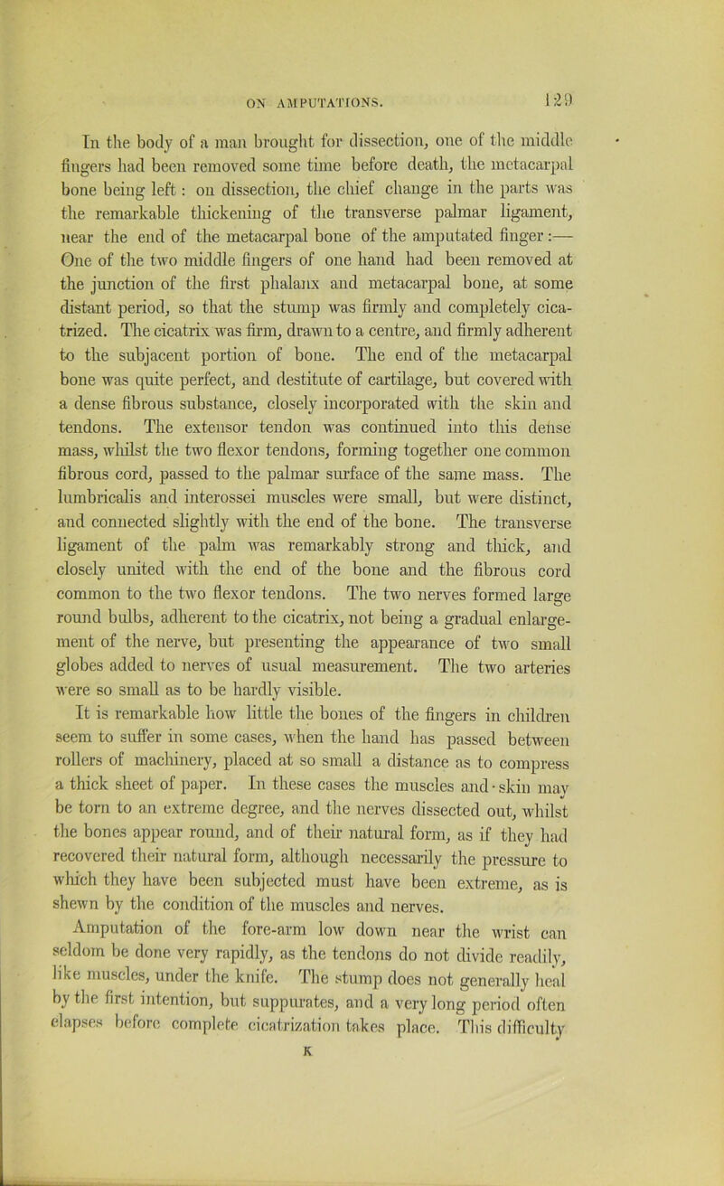 1:29 In the body of a man brought for dissection, one of the middle fingers had been removed some time before death, the metacarpal bone being left: on dissection, the chief change in the parts was the remarkable thickening of the transverse palmar ligament, near the end of the metacarpal bone of the amputated finger:— One of the two middle fingers of one hand had been removed at the junction of the first phalanx and metacarpal bone, at some distant period, so that the stump was firmly and completely cica- trized. The cicatrix was firm, drawn to a centre, and firmly adherent to the subjacent portion of bone. The end of the metacarpal bone was quite perfect, and destitute of cartilage, but covered with a dense fibrous substance, closely incorporated with the skin and tendons. The extensor tendon was continued into this dehse mass, wliilst the two flexor tendons, forming together one common fibrous cord, passed to the palmar surface of the same mass. The lumbricalis and interossei muscles were small, but were distinct, and connected slightly with the end of the bone. The transverse ligament of the palm was remarkably strong and tliick, and closely united with the end of the bone and the fibrous cord common to the two flexor tendons. The two nerves formed large round bulbs, adherent to the cicatrix, not being a gradual enlarge- ment of the nerve, but presenting the appearance of tM'o small globes added to nerves of usual measurement. The two arteries \\'ere so small as to be hardly visible. It is remarkable how little the bones of the fingers in children seem to sufter in some cases, when the hand has passed between rollers of macliinery, placed at so small a distance as to compress a thick sheet of paper. In these cases the muscles and • skin mav be torn to an extreme degree, and the nerves dissected out, whilst the bones appear round, and of their natural form, as if they had recovered their natural form, although necessai-ily the pressure to wliich they have been subjected must have been extreme, as is shewn by the condition of the muscles and nerves. Amputation of the fore-arm low down near the wrist can seldom be done very rapidly, as the tendons do not divide readily, like muscles, under the knife. The stump does not generally heal by the first intention, but suppurates, and a very long peiaod often elapses before complete cicatrization takes place. This difficulty K